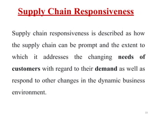 Supply Chain Responsiveness
Supply chain responsiveness is described as how
the supply chain can be prompt and the extent to
which it addresses the changing needs of
customers with regard to their demand as well as
respond to other changes in the dynamic business
environment.
19
 