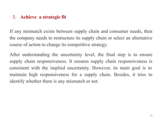 3. Achieve a strategic fit
If any mismatch exists between supply chain and consumer needs, then
the company needs to restructure its supply chain or select an alternative
course of action to change its competitive strategy.
After understanding the uncertainty level, the final step is to ensure
supply chain responsiveness. It ensures supply chain responsiveness is
consistent with the implied uncertainty. However, its main goal is to
maintain high responsiveness for a supply chain. Besides, it tries to
identify whether there is any mismatch or not.
33
 