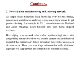Continue..
2. Diversify your manufacturing and sourcing network
As supply chain disruptions have intensified over the past decade,
procurement directors are realizing relying on a single source to get
products is risky. For example, in 2011, natural disasters in Thailand
and Japan prevented nearly-finished cars from being shipped
overseas.
Diversifying your network (also called multisourcing) starts with
categorizing partners based on two criteria: current cost and financial
impact if that partner can’t follow through in the event of unforeseen
circumstances. Then, you can forge relationships with additional
suppliers or a supplier that has capabilities in multiple locations.
8
 
