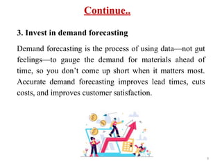 Continue..
3. Invest in demand forecasting
Demand forecasting is the process of using data—not gut
feelings—to gauge the demand for materials ahead of
time, so you don’t come up short when it matters most.
Accurate demand forecasting improves lead times, cuts
costs, and improves customer satisfaction.
9
 