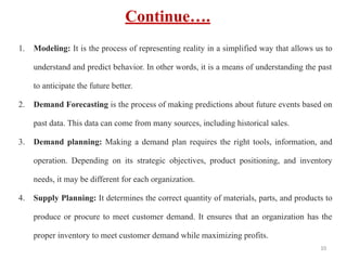 Continue….
1. Modeling: It is the process of representing reality in a simplified way that allows us to
understand and predict behavior. In other words, it is a means of understanding the past
to anticipate the future better.
2. Demand Forecasting is the process of making predictions about future events based on
past data. This data can come from many sources, including historical sales.
3. Demand planning: Making a demand plan requires the right tools, information, and
operation. Depending on its strategic objectives, product positioning, and inventory
needs, it may be different for each organization.
4. Supply Planning: It determines the correct quantity of materials, parts, and products to
produce or procure to meet customer demand. It ensures that an organization has the
proper inventory to meet customer demand while maximizing profits.
10
 