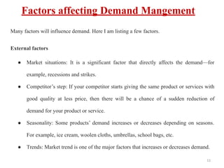 Factors affecting Demand Mangement
Many factors will influence demand. Here I am listing a few factors.
External factors
● Market situations: It is a significant factor that directly affects the demand—for
example, recessions and strikes.
● Competitor’s step: If your competitor starts giving the same product or services with
good quality at less price, then there will be a chance of a sudden reduction of
demand for your product or service.
● Seasonality: Some products’ demand increases or decreases depending on seasons.
For example, ice cream, woolen cloths, umbrellas, school bags, etc.
● Trends: Market trend is one of the major factors that increases or decreases demand.
11
 