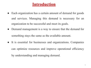 Introduction
● Each organization has a certain amount of demand for goods
and services. Managing this demand is necessary for an
organization to be successful and meet its goals.
● Demand management is a way to ensure that the demand for
something stays the same as the available amount.
● It is essential for businesses and organizations. Companies
can optimize resources and improve operational efficiency
by understanding and managing demand.
6
 