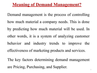 Meaning of Demand Management?
Demand management is the process of controlling
how much material a company needs. This is done
by predicting how much material will be used. In
other words, it is a system of analyzing customer
behavior and industry trends to improve the
effectiveness of marketing products and services.
The key factors determining demand management
are Pricing, Purchasing, and Supplier.
7
 