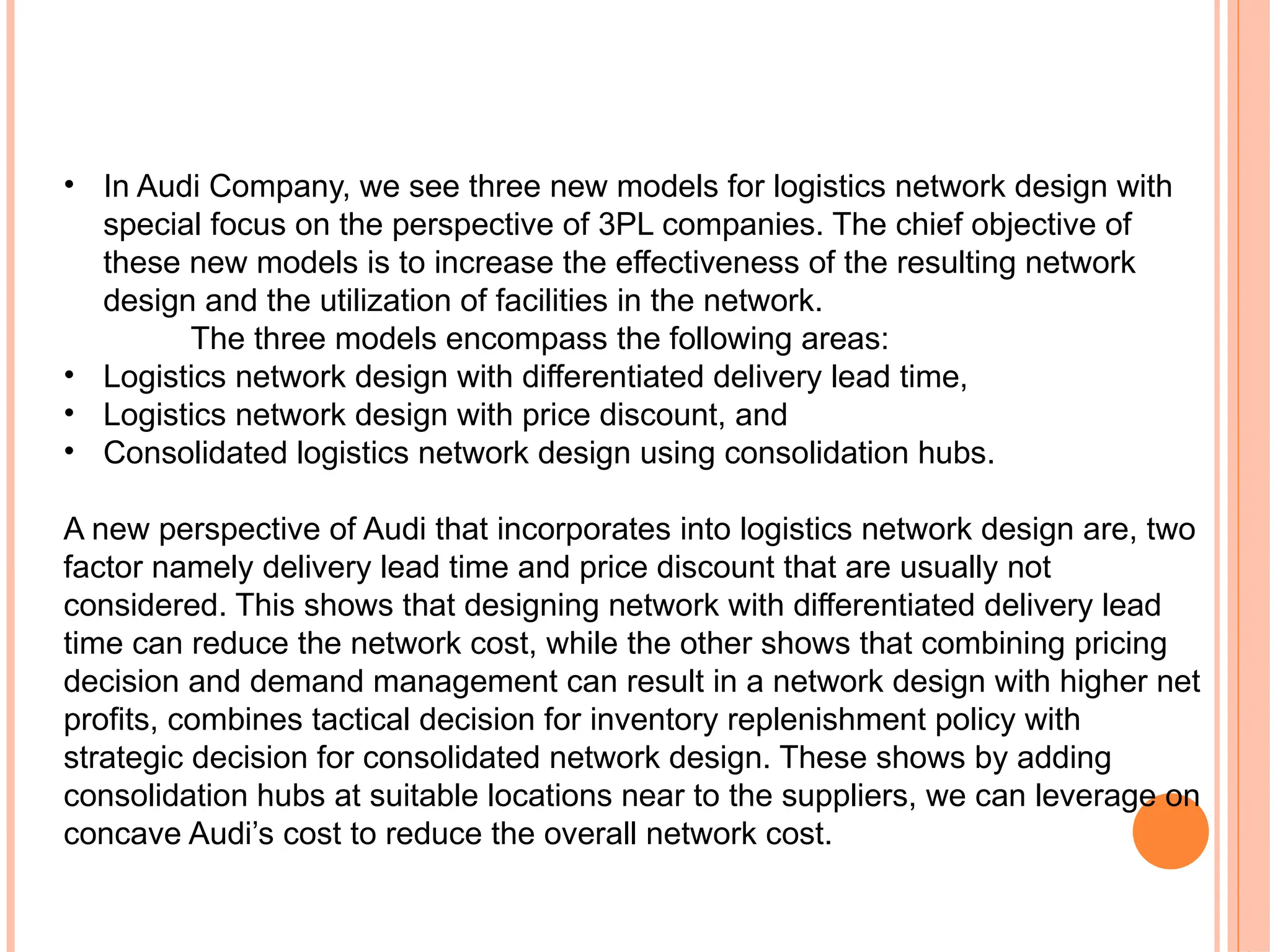 • In Audi Company, we see three new models for logistics network design with
special focus on the perspective of 3PL companies. The chief objective of
these new models is to increase the effectiveness of the resulting network
design and the utilization of facilities in the network.
The three models encompass the following areas:
• Logistics network design with differentiated delivery lead time,
• Logistics network design with price discount, and
• Consolidated logistics network design using consolidation hubs.
A new perspective of Audi that incorporates into logistics network design are, two
factor namely delivery lead time and price discount that are usually not
considered. This shows that designing network with differentiated delivery lead
time can reduce the network cost, while the other shows that combining pricing
decision and demand management can result in a network design with higher net
profits, combines tactical decision for inventory replenishment policy with
strategic decision for consolidated network design. These shows by adding
consolidation hubs at suitable locations near to the suppliers, we can leverage on
concave Audi’s cost to reduce the overall network cost.
 