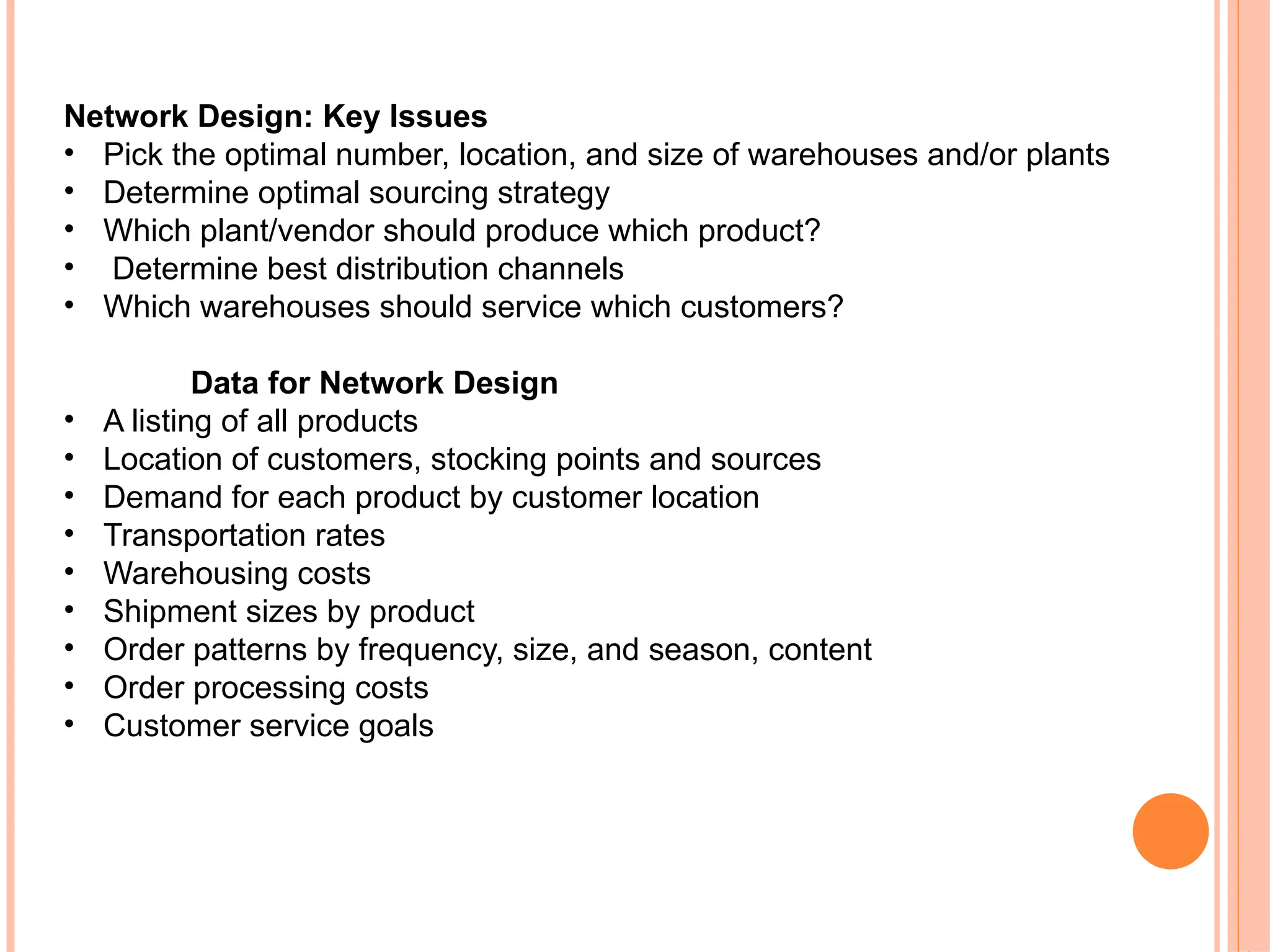 Network Design: Key Issues
• Pick the optimal number, location, and size of warehouses and/or plants
• Determine optimal sourcing strategy
• Which plant/vendor should produce which product?
• Determine best distribution channels
• Which warehouses should service which customers?
Data for Network Design
• A listing of all products
• Location of customers, stocking points and sources
• Demand for each product by customer location
• Transportation rates
• Warehousing costs
• Shipment sizes by product
• Order patterns by frequency, size, and season, content
• Order processing costs
• Customer service goals
 