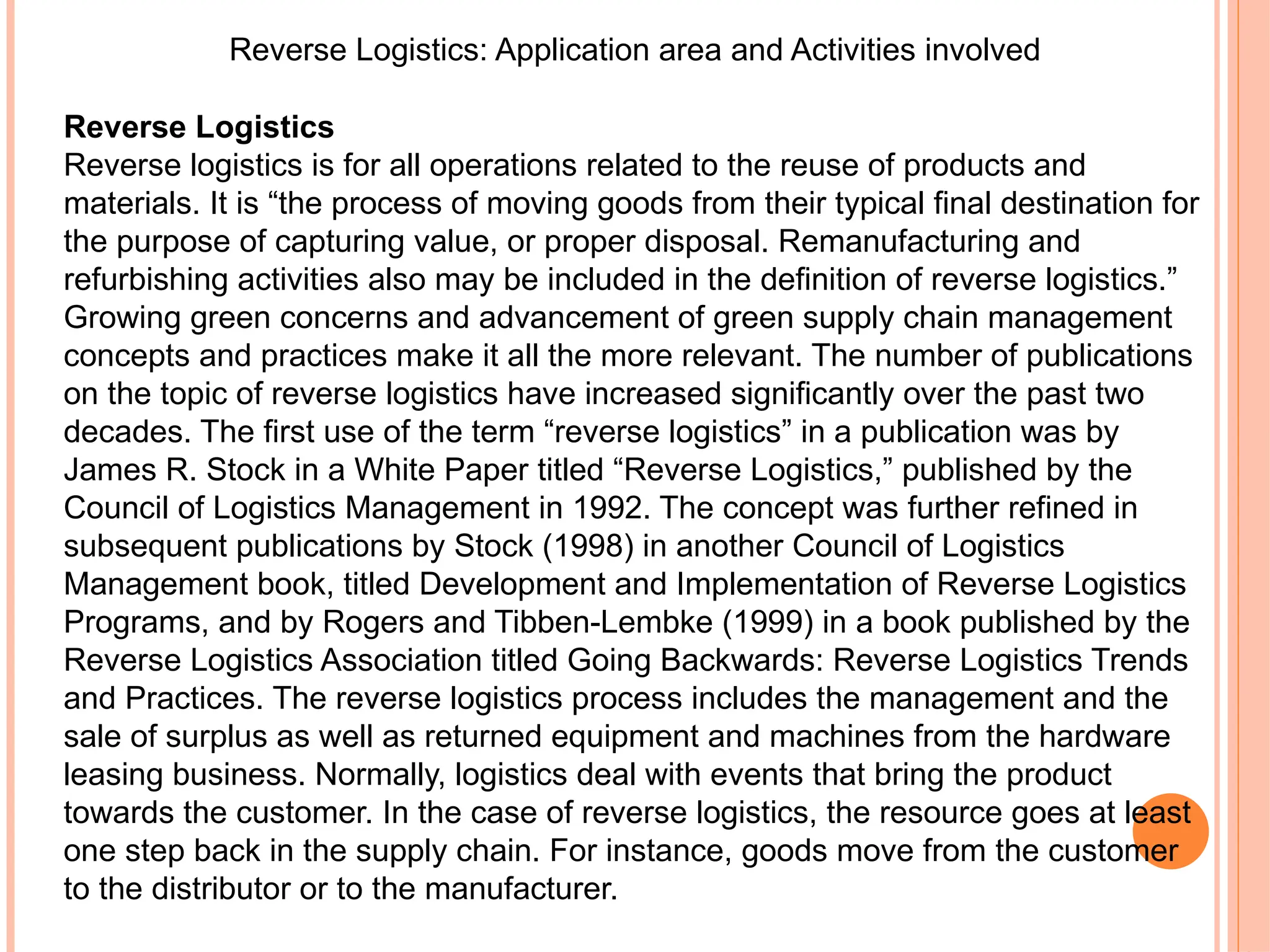 Reverse Logistics: Application area and Activities involved
Reverse Logistics
Reverse logistics is for all operations related to the reuse of products and
materials. It is “the process of moving goods from their typical final destination for
the purpose of capturing value, or proper disposal. Remanufacturing and
refurbishing activities also may be included in the definition of reverse logistics.”
Growing green concerns and advancement of green supply chain management
concepts and practices make it all the more relevant. The number of publications
on the topic of reverse logistics have increased significantly over the past two
decades. The first use of the term “reverse logistics” in a publication was by
James R. Stock in a White Paper titled “Reverse Logistics,” published by the
Council of Logistics Management in 1992. The concept was further refined in
subsequent publications by Stock (1998) in another Council of Logistics
Management book, titled Development and Implementation of Reverse Logistics
Programs, and by Rogers and Tibben-Lembke (1999) in a book published by the
Reverse Logistics Association titled Going Backwards: Reverse Logistics Trends
and Practices. The reverse logistics process includes the management and the
sale of surplus as well as returned equipment and machines from the hardware
leasing business. Normally, logistics deal with events that bring the product
towards the customer. In the case of reverse logistics, the resource goes at least
one step back in the supply chain. For instance, goods move from the customer
to the distributor or to the manufacturer.
 