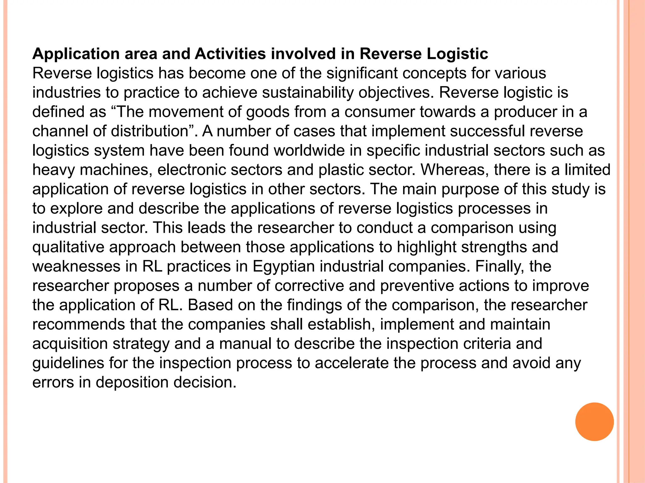 Application area and Activities involved in Reverse Logistic
Reverse logistics has become one of the significant concepts for various
industries to practice to achieve sustainability objectives. Reverse logistic is
defined as “The movement of goods from a consumer towards a producer in a
channel of distribution”. A number of cases that implement successful reverse
logistics system have been found worldwide in specific industrial sectors such as
heavy machines, electronic sectors and plastic sector. Whereas, there is a limited
application of reverse logistics in other sectors. The main purpose of this study is
to explore and describe the applications of reverse logistics processes in
industrial sector. This leads the researcher to conduct a comparison using
qualitative approach between those applications to highlight strengths and
weaknesses in RL practices in Egyptian industrial companies. Finally, the
researcher proposes a number of corrective and preventive actions to improve
the application of RL. Based on the findings of the comparison, the researcher
recommends that the companies shall establish, implement and maintain
acquisition strategy and a manual to describe the inspection criteria and
guidelines for the inspection process to accelerate the process and avoid any
errors in deposition decision.
 