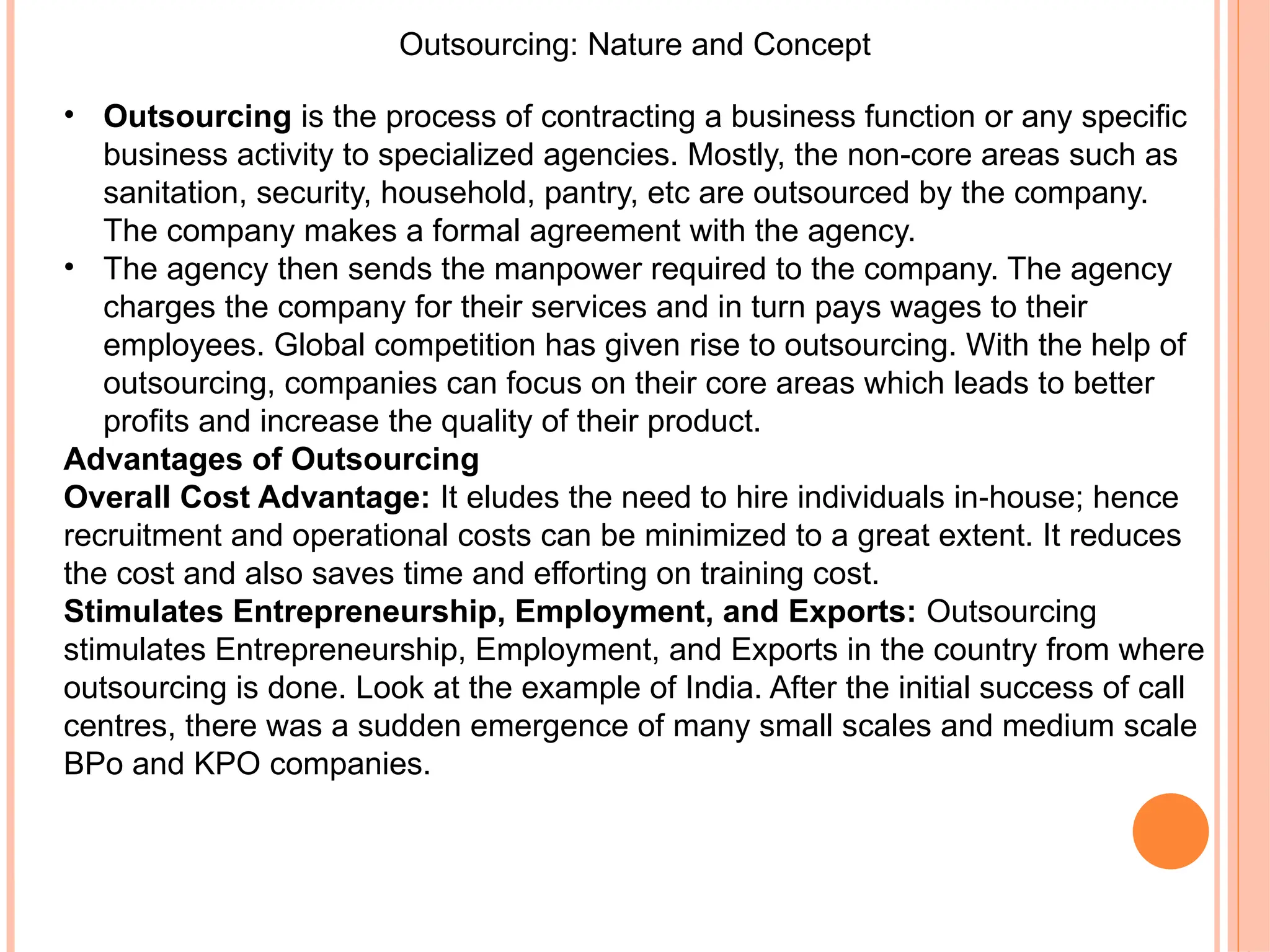 Outsourcing: Nature and Concept
• Outsourcing is the process of contracting a business function or any specific
business activity to specialized agencies. Mostly, the non-core areas such as
sanitation, security, household, pantry, etc are outsourced by the company.
The company makes a formal agreement with the agency.
• The agency then sends the manpower required to the company. The agency
charges the company for their services and in turn pays wages to their
employees. Global competition has given rise to outsourcing. With the help of
outsourcing, companies can focus on their core areas which leads to better
profits and increase the quality of their product.
Advantages of Outsourcing
Overall Cost Advantage: It eludes the need to hire individuals in house; hence
‐
recruitment and operational costs can be minimized to a great extent. It reduces
the cost and also saves time and efforting on training cost.
Stimulates Entrepreneurship, Employment, and Exports: Outsourcing
stimulates Entrepreneurship, Employment, and Exports in the country from where
outsourcing is done. Look at the example of India. After the initial success of call
centres, there was a sudden emergence of many small scales and medium scale
BPo and KPO companies.
 