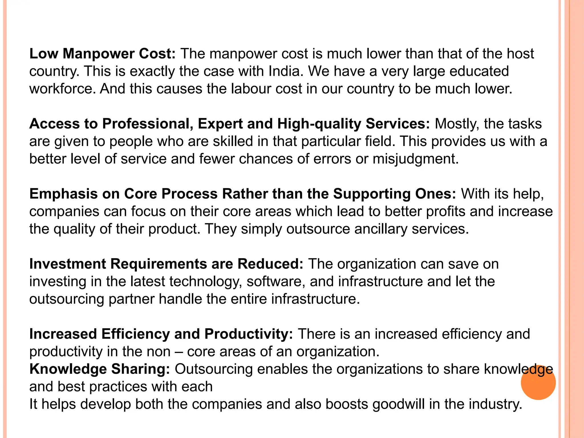 Low Manpower Cost: The manpower cost is much lower than that of the host
country. This is exactly the case with India. We have a very large educated
workforce. And this causes the labour cost in our country to be much lower.
Access to Professional, Expert and High quality Services:
‐ Mostly, the tasks
are given to people who are skilled in that particular field. This provides us with a
better level of service and fewer chances of errors or misjudgment.
Emphasis on Core Process Rather than the Supporting Ones: With its help,
companies can focus on their core areas which lead to better profits and increase
the quality of their product. They simply outsource ancillary services.
Investment Requirements are Reduced: The organization can save on
investing in the latest technology, software, and infrastructure and let the
outsourcing partner handle the entire infrastructure.
Increased Efficiency and Productivity: There is an increased efficiency and
productivity in the non – core areas of an organization.
Knowledge Sharing: Outsourcing enables the organizations to share knowledge
and best practices with each
It helps develop both the companies and also boosts goodwill in the industry.
 