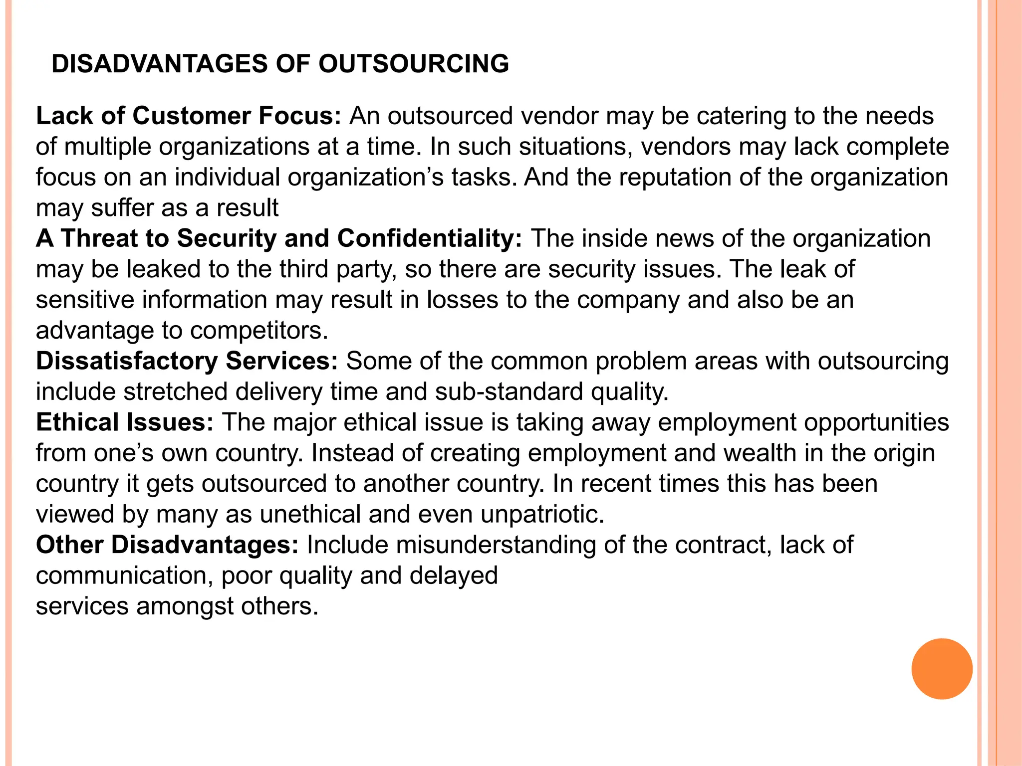 DISADVANTAGES OF OUTSOURCING
Lack of Customer Focus: An outsourced vendor may be catering to the needs
of multiple organizations at a time. In such situations, vendors may lack complete
focus on an individual organization’s tasks. And the reputation of the organization
may suffer as a result
A Threat to Security and Confidentiality: The inside news of the organization
may be leaked to the third party, so there are security issues. The leak of
sensitive information may result in losses to the company and also be an
advantage to competitors.
Dissatisfactory Services: Some of the common problem areas with outsourcing
include stretched delivery time and sub standard quality.
‐
Ethical Issues: The major ethical issue is taking away employment opportunities
from one’s own country. Instead of creating employment and wealth in the origin
country it gets outsourced to another country. In recent times this has been
viewed by many as unethical and even unpatriotic.
Other Disadvantages: Include misunderstanding of the contract, lack of
communication, poor quality and delayed
services amongst others.
 