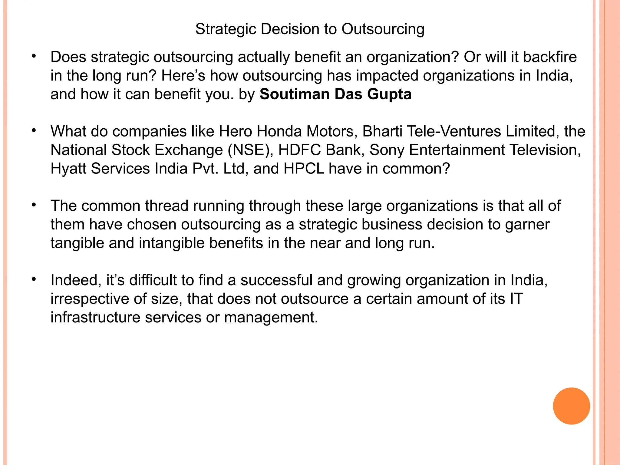 Strategic Decision to Outsourcing
• Does strategic outsourcing actually benefit an organization? Or will it backfire
in the long run? Here’s how outsourcing has impacted organizations in India,
and how it can benefit you. by Soutiman Das Gupta
• What do companies like Hero Honda Motors, Bharti Tele-Ventures Limited, the
National Stock Exchange (NSE), HDFC Bank, Sony Entertainment Television,
Hyatt Services India Pvt. Ltd, and HPCL have in common?
• The common thread running through these large organizations is that all of
them have chosen outsourcing as a strategic business decision to garner
tangible and intangible benefits in the near and long run.
• Indeed, it’s difficult to find a successful and growing organization in India,
irrespective of size, that does not outsource a certain amount of its IT
infrastructure services or management.
 