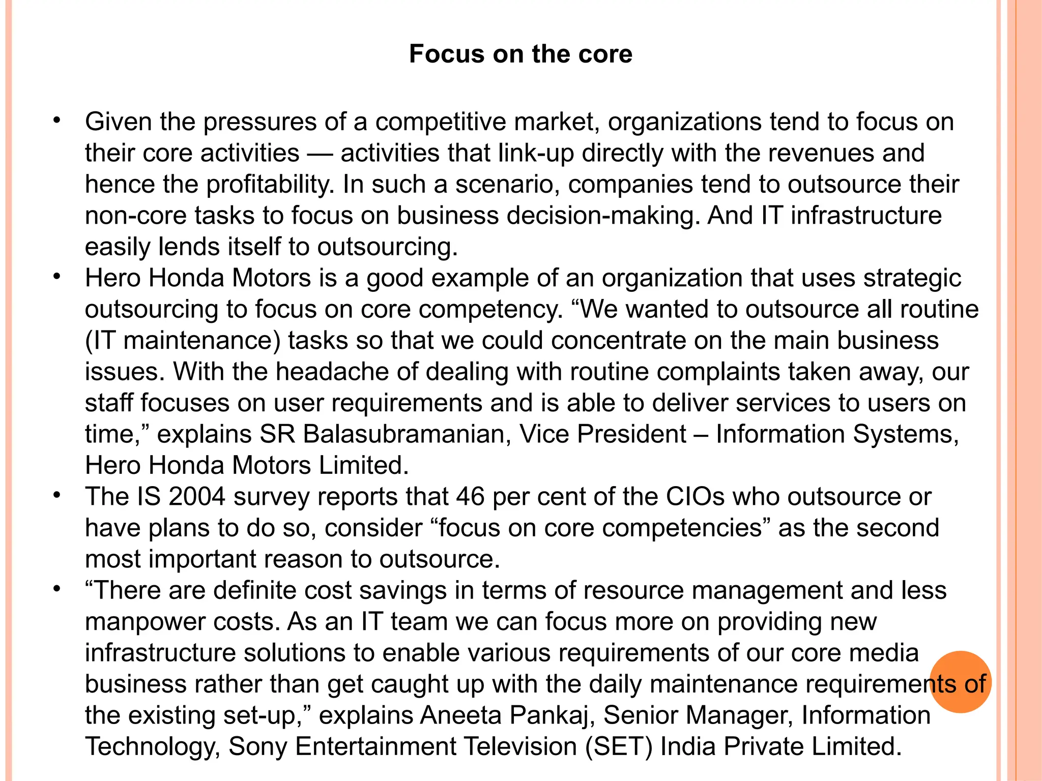 Focus on the core
• Given the pressures of a competitive market, organizations tend to focus on
their core activities — activities that link-up directly with the revenues and
hence the profitability. In such a scenario, companies tend to outsource their
non-core tasks to focus on business decision-making. And IT infrastructure
easily lends itself to outsourcing.
• Hero Honda Motors is a good example of an organization that uses strategic
outsourcing to focus on core competency. “We wanted to outsource all routine
(IT maintenance) tasks so that we could concentrate on the main business
issues. With the headache of dealing with routine complaints taken away, our
staff focuses on user requirements and is able to deliver services to users on
time,” explains SR Balasubramanian, Vice President – Information Systems,
Hero Honda Motors Limited.
• The IS 2004 survey reports that 46 per cent of the CIOs who outsource or
have plans to do so, consider “focus on core competencies” as the second
most important reason to outsource.
• “There are definite cost savings in terms of resource management and less
manpower costs. As an IT team we can focus more on providing new
infrastructure solutions to enable various requirements of our core media
business rather than get caught up with the daily maintenance requirements of
the existing set-up,” explains Aneeta Pankaj, Senior Manager, Information
Technology, Sony Entertainment Television (SET) India Private Limited.
 