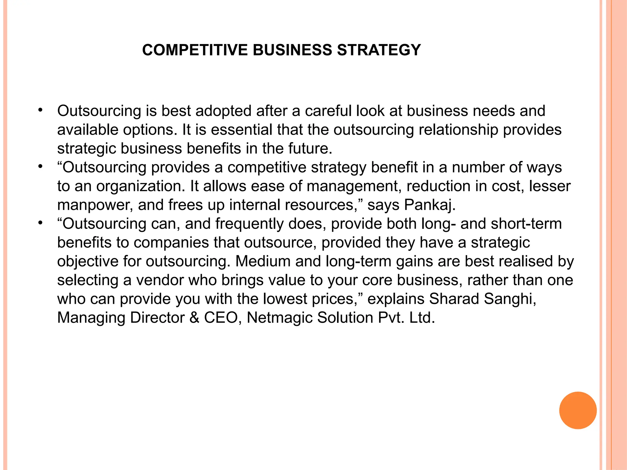• Outsourcing is best adopted after a careful look at business needs and
available options. It is essential that the outsourcing relationship provides
strategic business benefits in the future.
• “Outsourcing provides a competitive strategy benefit in a number of ways
to an organization. It allows ease of management, reduction in cost, lesser
manpower, and frees up internal resources,” says Pankaj.
• “Outsourcing can, and frequently does, provide both long- and short-term
benefits to companies that outsource, provided they have a strategic
objective for outsourcing. Medium and long-term gains are best realised by
selecting a vendor who brings value to your core business, rather than one
who can provide you with the lowest prices,” explains Sharad Sanghi,
Managing Director & CEO, Netmagic Solution Pvt. Ltd.
COMPETITIVE BUSINESS STRATEGY
 
