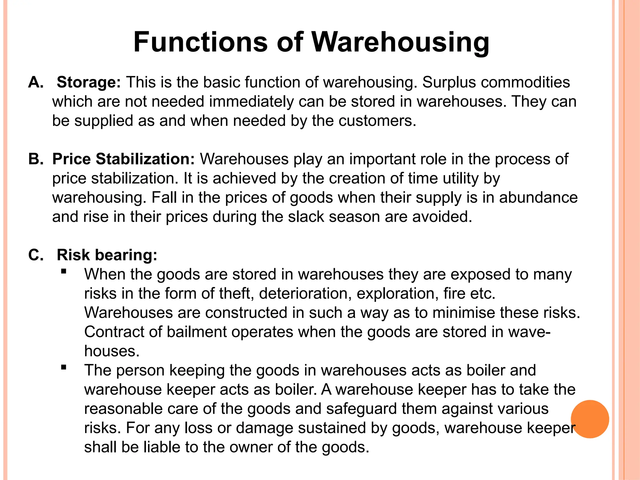 Functions of Warehousing
A. Storage: This is the basic function of warehousing. Surplus commodities
which are not needed immediately can be stored in warehouses. They can
be supplied as and when needed by the customers.
B. Price Stabilization: Warehouses play an important role in the process of
price stabilization. It is achieved by the creation of time utility by
warehousing. Fall in the prices of goods when their supply is in abundance
and rise in their prices during the slack season are avoided.
C. Risk bearing:
 When the goods are stored in warehouses they are exposed to many
risks in the form of theft, deterioration, exploration, fire etc.
Warehouses are constructed in such a way as to minimise these risks.
Contract of bailment operates when the goods are stored in wave-
houses.
 The person keeping the goods in warehouses acts as boiler and
warehouse keeper acts as boiler. A warehouse keeper has to take the
reasonable care of the goods and safeguard them against various
risks. For any loss or damage sustained by goods, warehouse keeper
shall be liable to the owner of the goods.
 