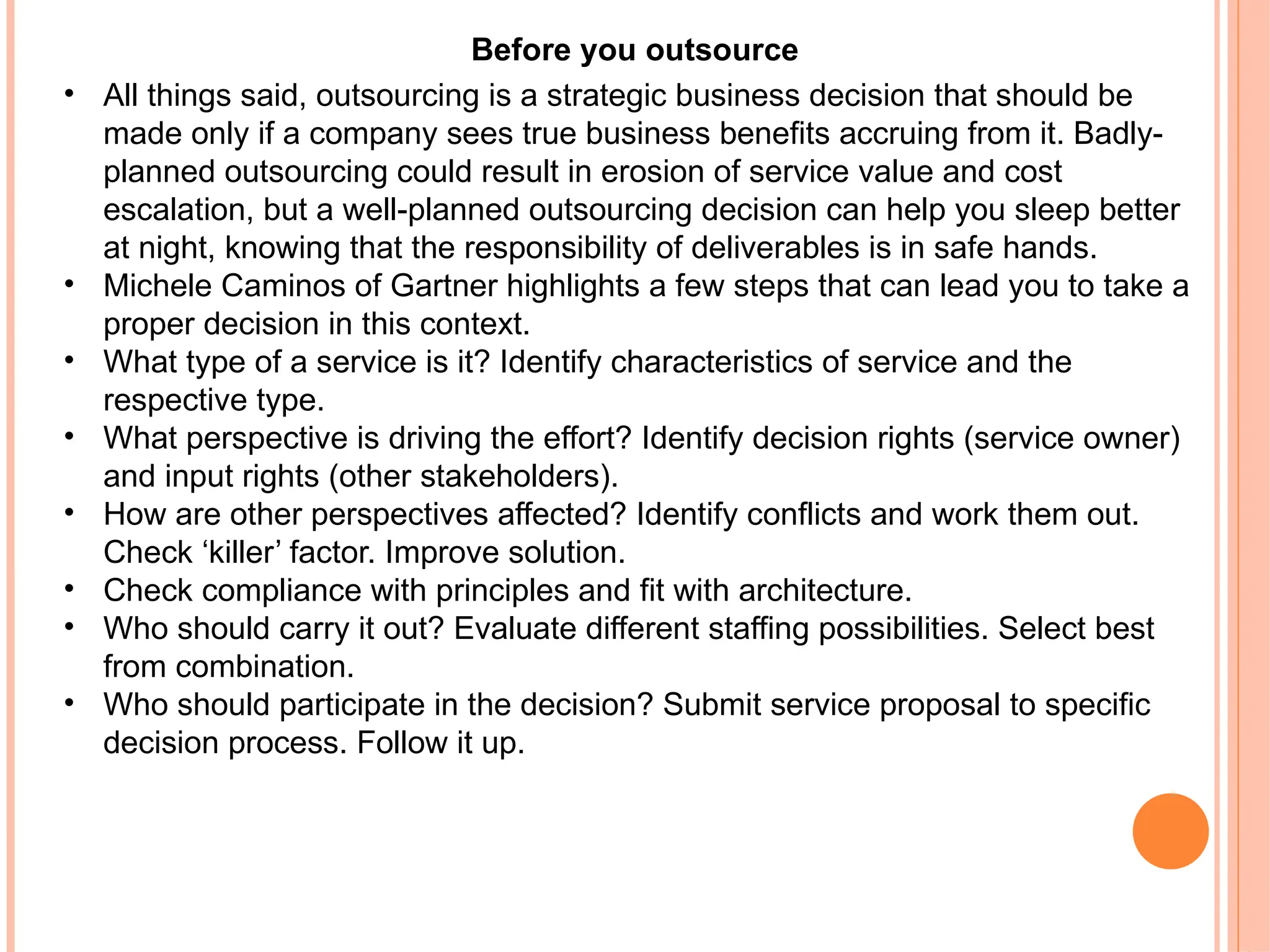 Before you outsource
• All things said, outsourcing is a strategic business decision that should be
made only if a company sees true business benefits accruing from it. Badly-
planned outsourcing could result in erosion of service value and cost
escalation, but a well-planned outsourcing decision can help you sleep better
at night, knowing that the responsibility of deliverables is in safe hands.
• Michele Caminos of Gartner highlights a few steps that can lead you to take a
proper decision in this context.
• What type of a service is it? Identify characteristics of service and the
respective type.
• What perspective is driving the effort? Identify decision rights (service owner)
and input rights (other stakeholders).
• How are other perspectives affected? Identify conflicts and work them out.
Check ‘killer’ factor. Improve solution.
• Check compliance with principles and fit with architecture.
• Who should carry it out? Evaluate different staffing possibilities. Select best
from combination.
• Who should participate in the decision? Submit service proposal to specific
decision process. Follow it up.
 