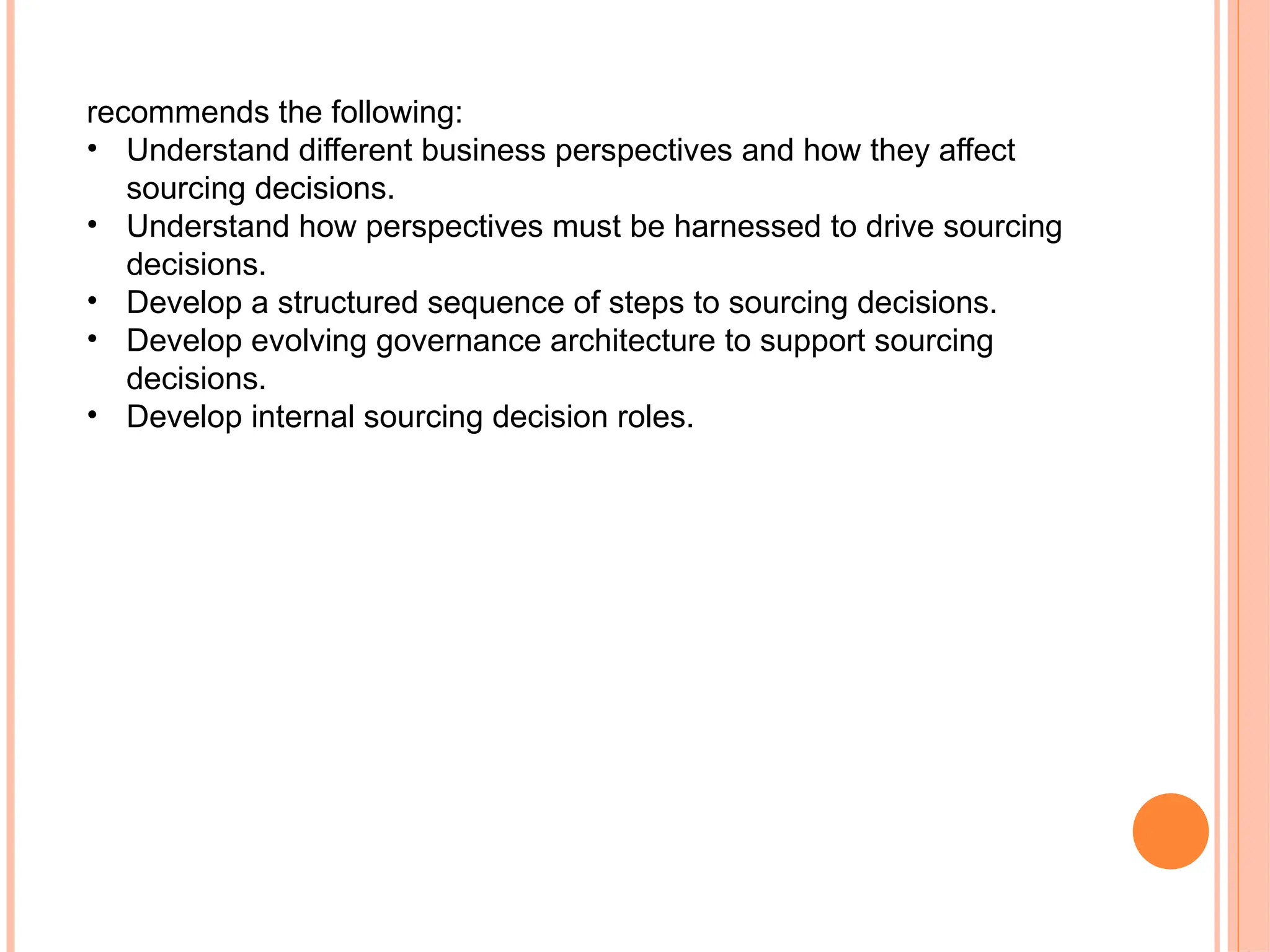 recommends the following:
• Understand different business perspectives and how they affect
sourcing decisions.
• Understand how perspectives must be harnessed to drive sourcing
decisions.
• Develop a structured sequence of steps to sourcing decisions.
• Develop evolving governance architecture to support sourcing
decisions.
• Develop internal sourcing decision roles.
 