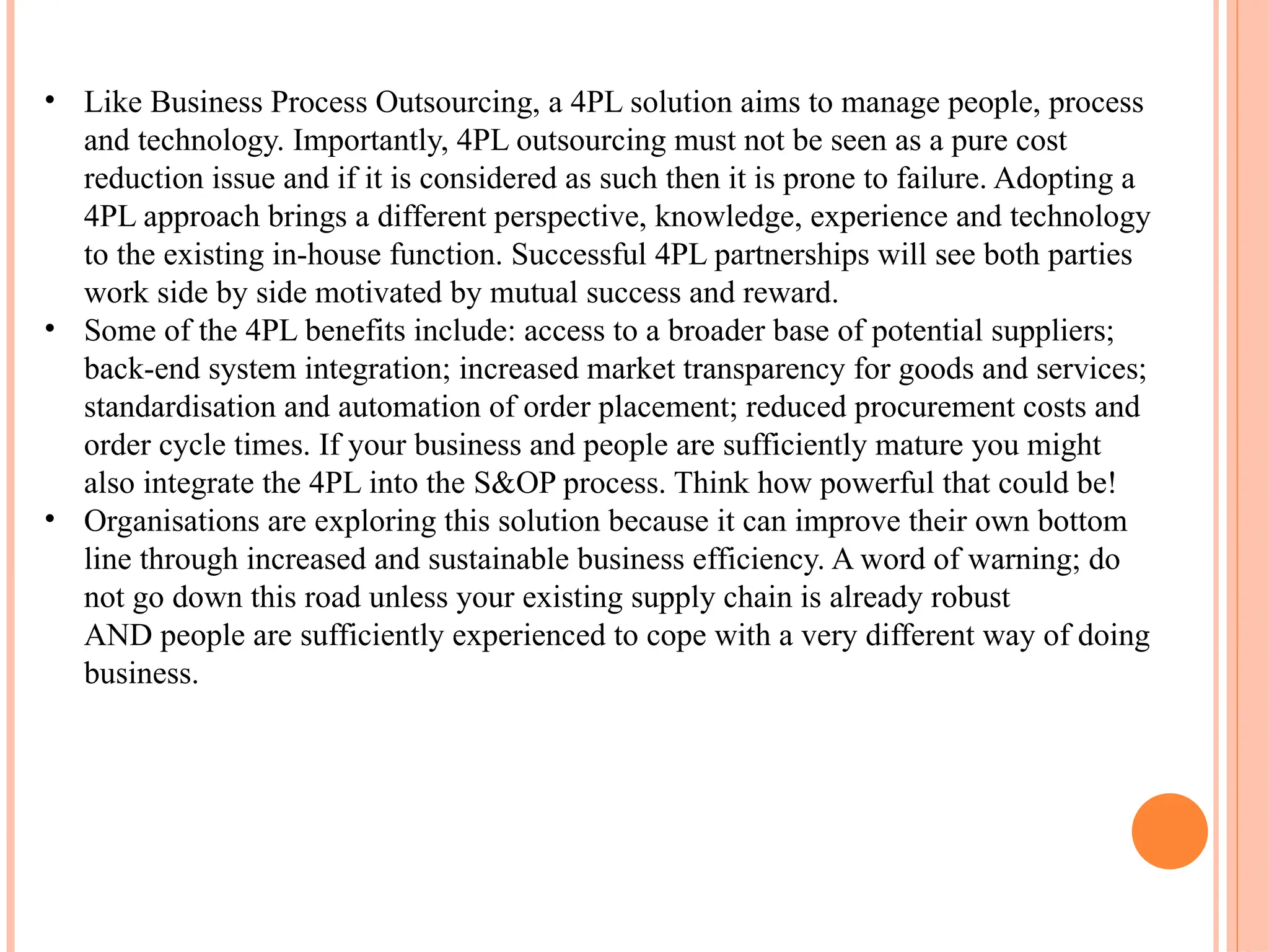 • Like Business Process Outsourcing, a 4PL solution aims to manage people, process
and technology. Importantly, 4PL outsourcing must not be seen as a pure cost
reduction issue and if it is considered as such then it is prone to failure. Adopting a
4PL approach brings a different perspective, knowledge, experience and technology
to the existing in-house function. Successful 4PL partnerships will see both parties
work side by side motivated by mutual success and reward.
• Some of the 4PL benefits include: access to a broader base of potential suppliers;
back-end system integration; increased market transparency for goods and services;
standardisation and automation of order placement; reduced procurement costs and
order cycle times. If your business and people are sufficiently mature you might
also integrate the 4PL into the S&OP process. Think how powerful that could be!
• Organisations are exploring this solution because it can improve their own bottom
line through increased and sustainable business efficiency. A word of warning; do
not go down this road unless your existing supply chain is already robust
AND people are sufficiently experienced to cope with a very different way of doing
business.
 