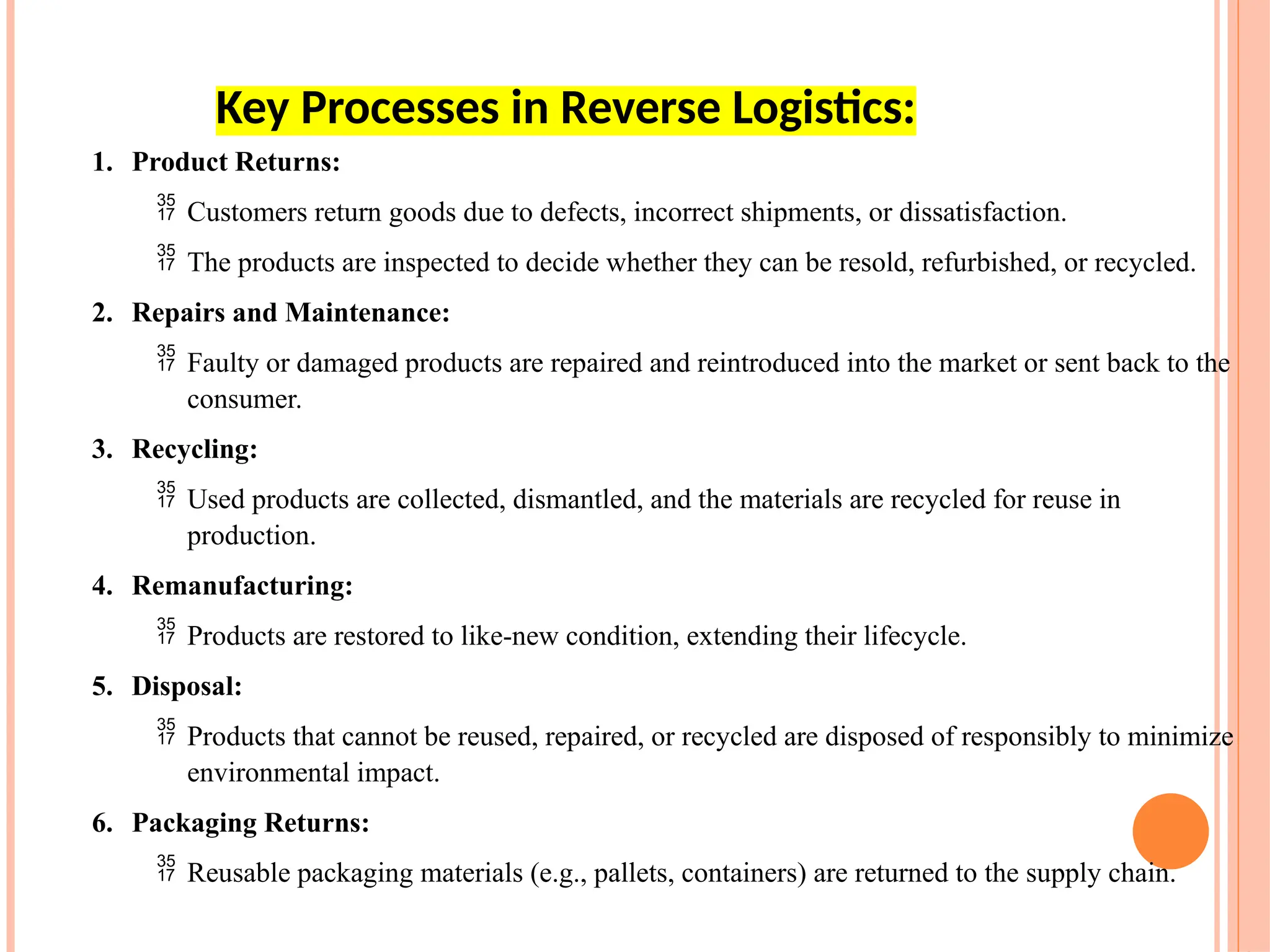 1. Product Returns:
 Customers return goods due to defects, incorrect shipments, or dissatisfaction.
 The products are inspected to decide whether they can be resold, refurbished, or recycled.
2. Repairs and Maintenance:
 Faulty or damaged products are repaired and reintroduced into the market or sent back to the
consumer.
3. Recycling:
 Used products are collected, dismantled, and the materials are recycled for reuse in
production.
4. Remanufacturing:
 Products are restored to like-new condition, extending their lifecycle.
5. Disposal:
 Products that cannot be reused, repaired, or recycled are disposed of responsibly to minimize
environmental impact.
6. Packaging Returns:
 Reusable packaging materials (e.g., pallets, containers) are returned to the supply chain.
Key Processes in Reverse Logistics:
 