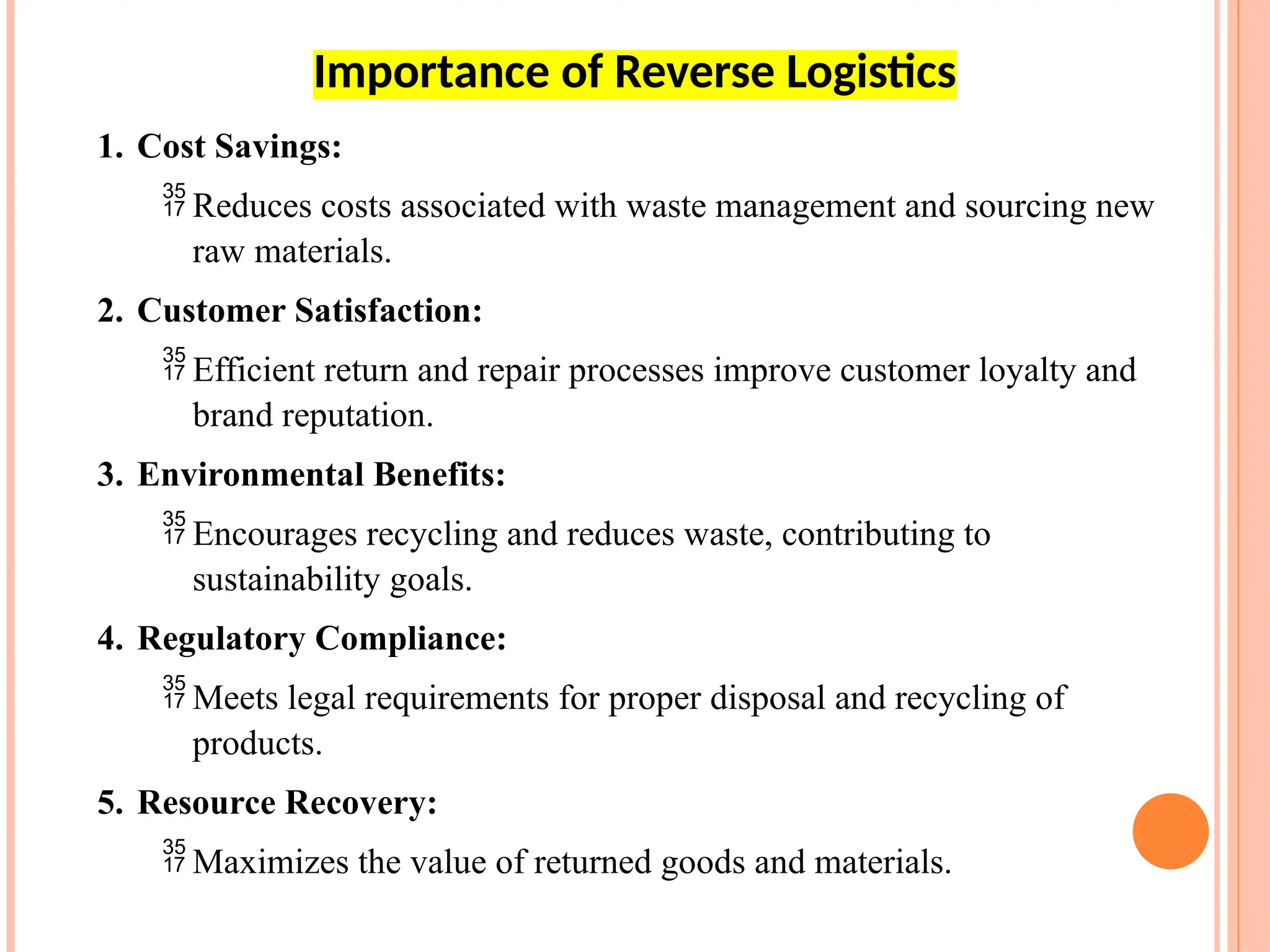 1. Cost Savings:
 Reduces costs associated with waste management and sourcing new
raw materials.
2. Customer Satisfaction:
 Efficient return and repair processes improve customer loyalty and
brand reputation.
3. Environmental Benefits:
 Encourages recycling and reduces waste, contributing to
sustainability goals.
4. Regulatory Compliance:
 Meets legal requirements for proper disposal and recycling of
products.
5. Resource Recovery:
 Maximizes the value of returned goods and materials.
Importance of Reverse Logistics
 