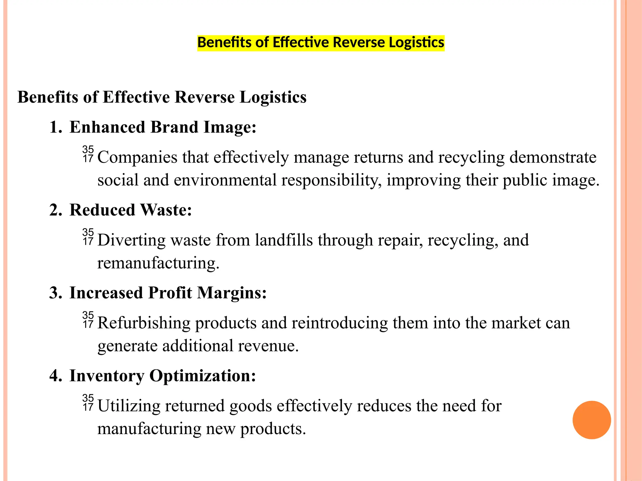 Benefits of Effective Reverse Logistics
1. Enhanced Brand Image:
 Companies that effectively manage returns and recycling demonstrate
social and environmental responsibility, improving their public image.
2. Reduced Waste:
 Diverting waste from landfills through repair, recycling, and
remanufacturing.
3. Increased Profit Margins:
 Refurbishing products and reintroducing them into the market can
generate additional revenue.
4. Inventory Optimization:
 Utilizing returned goods effectively reduces the need for
manufacturing new products.
Benefits of Effective Reverse Logistics
 