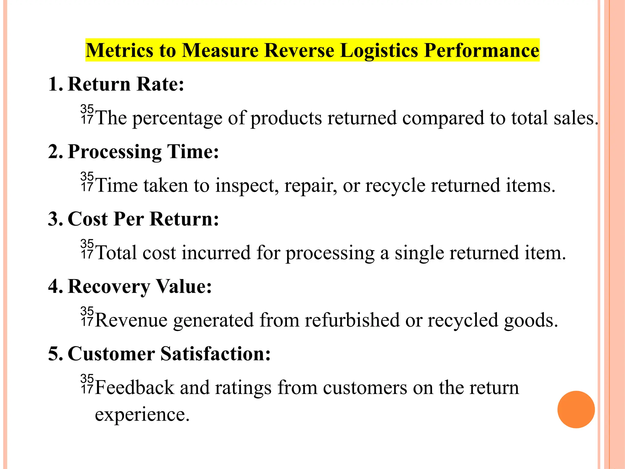 Metrics to Measure Reverse Logistics Performance
1. Return Rate:
The percentage of products returned compared to total sales.
2. Processing Time:
Time taken to inspect, repair, or recycle returned items.
3. Cost Per Return:
Total cost incurred for processing a single returned item.
4. Recovery Value:
Revenue generated from refurbished or recycled goods.
5. Customer Satisfaction:
Feedback and ratings from customers on the return
experience.
 