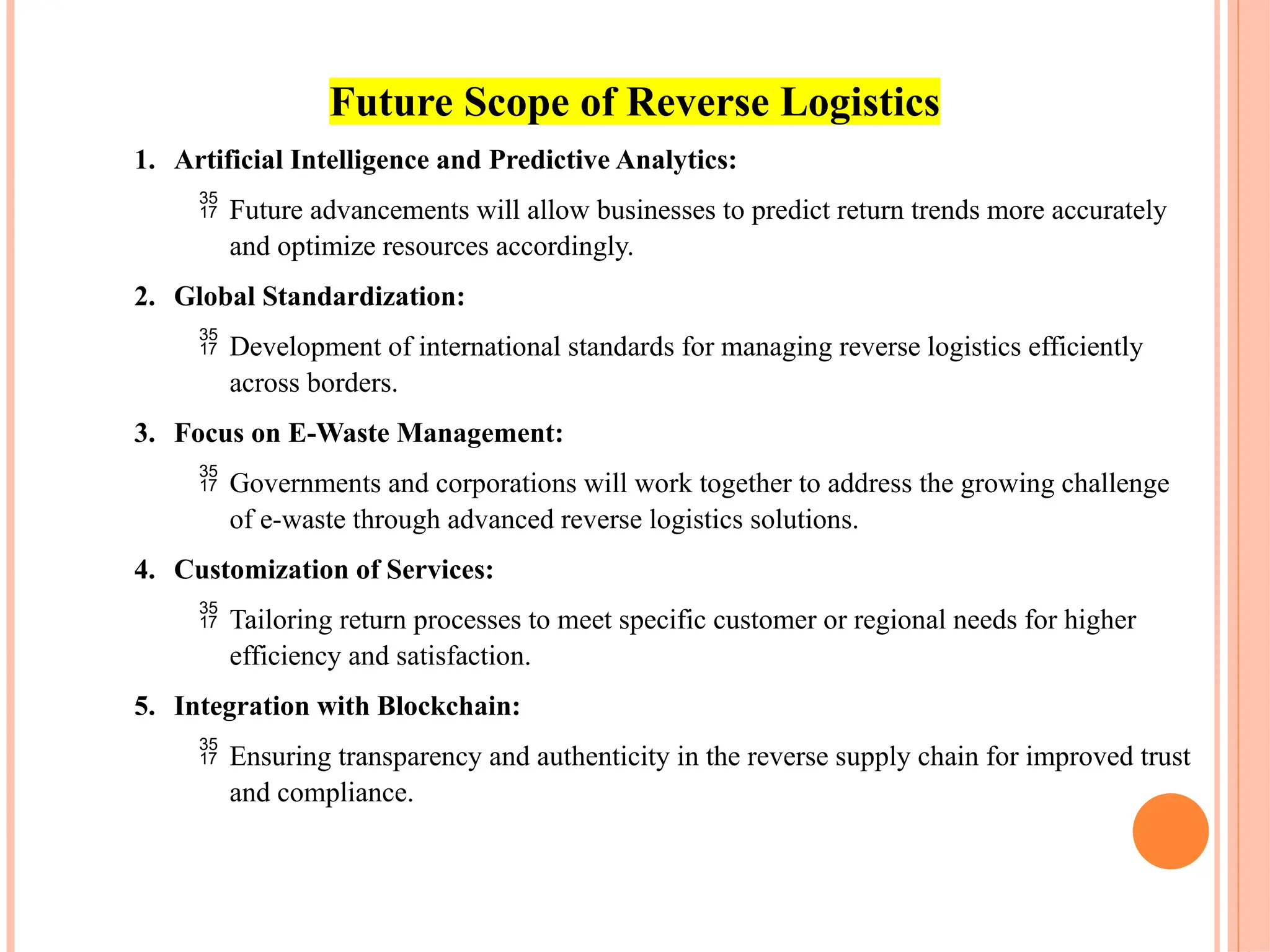 Future Scope of Reverse Logistics
1. Artificial Intelligence and Predictive Analytics:
 Future advancements will allow businesses to predict return trends more accurately
and optimize resources accordingly.
2. Global Standardization:
 Development of international standards for managing reverse logistics efficiently
across borders.
3. Focus on E-Waste Management:
 Governments and corporations will work together to address the growing challenge
of e-waste through advanced reverse logistics solutions.
4. Customization of Services:
 Tailoring return processes to meet specific customer or regional needs for higher
efficiency and satisfaction.
5. Integration with Blockchain:
 Ensuring transparency and authenticity in the reverse supply chain for improved trust
and compliance.
 