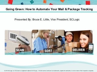 Going Green: How to Automate Your Mail & Package Tracking


                    Presented By: Bruce E. Little, Vice President, SCLogic




© 2013 SCLogic, LLC SCLIntra is a registered trademark of SCLogic,. All other names mentioned are trademarks, registered trademarks, or service marks of their respective companies.
 