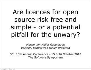 Are licences for open
                   source risk free and
                  simple - or a potential
                  pitfall for the unwary?
                                  Martin von Haller Groenbaek
                              partner, Bender von Haller Dragsted

                 SCL 10th Annual Conference - 15 & 16 October 2010
                             The Software Symposium



mandag den 18. oktober 2010
 