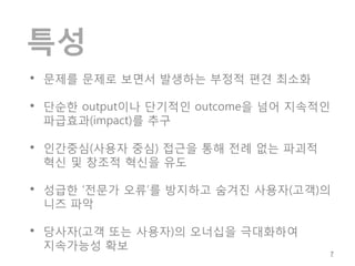 특성
• 문제를 문제로 보면서 발생하는 부정적 편견 최소화

• 단순한 output이나 단기적인 outcome을 넘어 지속적인
 파급효과(impact)를 추구

• 인간중심(사용자 중심) 접근을 통해 전례 없는 파괴적
 혁신 및 창조적 혁신을 유도

• 성급한 ‘전문가 오류’를 방지하고 숨겨진 사용자(고객)의
 니즈 파악

• 당사자(고객 또는 사용자)의 오너십을 극대화하여
 지속가능성 확보
                                       7
 