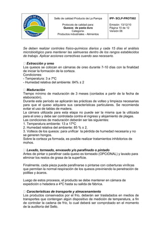 Sello de calidad Producto de La Pampa   IPP- SCLP-PROT002

                          Protocolo de calidad para:         Emisión: 13/12/10
                           Quesos de pasta dura              Página 10 de 12
                                  Categoría:                 Versión 06
                       Productos industriales - Alimentos




Se deben realizar controles físico-químicos diarios y cada 15 días el análisis
microbiológico para mantener las salmueras dentro de los rangos establecidos
de trabajo. Aplicar acciones correctivas cuando sea necesario.

   Extracción y oreo
Los quesos se colocan en cámaras de oreo durante 7-10 días con la finalidad
de iniciar la formación de la corteza.
Condiciones:
- Temperatura: 3 a 7ºC
- Humedad relativa del ambiente: 84% ± 2

   Maduración
Tiempo mínimo de maduración de 3 meses (contados a partir de la fecha de
elaboración).
Durante este período se aplicarán las prácticas de volteo y limpieza necesarias
para que el queso adquiera sus características particulares. Se recomienda
evitar el uso de tablas de madera.
La cámara utilizada para esta etapa no puede ser la misma que la utilizada
para el oreo y debe ser controlada contra el ingreso y alojamiento de plagas.
Las condiciones de maduración deberán ser las siguientes:
1. Temperatura ambiente: 13 a 17ºC
2. Humedad relativa del ambiente: 85 % ± 2.
3. Volteos de los quesos: para unificar la pérdida de humedad necesaria y no
se generen hongos.
Sobre la corteza ya formada, es posible realizar tratamientos inhibitorios de
mohos.

   Lavado, torneado, envasado y/o parafinado o pintado
Antes de pintar o parafinar cada queso es torneado (OPCIONAL) y lavado para
eliminar los restos de grasa de la superficie.

Finalmente, cada pieza puede parafinarse o pintarse con coberturas vinílicas
que permitan la normal respiración de los quesos previniendo la penetración de
polillas y ácaros.

Luego de estos procesos, el producto se debe mantener en cámara de
expedición o heladera a 4ºC hasta su salida de fábrica.

   Características de transporte y almacenamiento
Los productos conservados por el frío, deberán ser trasladados en medios de
transportes que contengan algún dispositivo de medición de temperatura, a fin
de controlar la cadena de frío, lo cual deberá ser comprobado en el momento
de la auditoría del Sello.
 