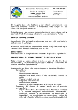 Sello de calidad Producto de La Pampa   IPP- SCLP-PROT002

                           Protocolo de calidad para:         Emisión: 13/12/10
                            Quesos de pasta dura              Página 11 de 12
                                   Categoría:                 Versión 06
                        Productos industriales - Alimentos




El transporte debe estar habilitado y ser utilizado exclusivamente para
transportar alimentos, asimismo el transportista debe cumplir con las
condiciones de higiene del vehículo.

Todo el proceso y sus operaciones deben hacerse de modo estandarizado y
controlado (Ver Definiciones), y enteramente en la provincia de La Pampa.

Aspectos sociales y culturales

La producción debe ser llevada a cabo por personal que resida en el territorio
de la provincia de La Pampa.

El modo de trabajo debe, en todo momento, respetar la seguridad, la salud y el
bienestar de las personas involucradas en el proceso.

EXCEPCIONES
Son exceptuadas de este protocolo las variedades de quesos no especificadas.

REQUISITOS DEL SISTEMA DE CALIDAD Y SU DOCUMENTACIÓN

Toda empresa que desee solicitar la cesión de uso del sello debe tener
sistematizados y documentados sus procesos de modo de poder alcanzar los
objetivos planteados y prevenir fallas.

Los elementos que deben estar documentados en un Manual de Calidad son:
       Generalidades
            Alcance
            Descripción de la empresa
            Declaración de visión, misión, política de calidad y objetivos de
            calidad
            Organigrama de la empresa
            Croquis del establecimiento
            Descripción del producto
            Diagrama de flujo correspondiente al proceso de producción
       Descripción del sistema de calidad acorde con el protocolo
       correspondiente
            Implementación de las Buenas Prácticas de Manufactura aplicables
            a la empresa (incluyendo especificaciones, procedimientos,
            instructivos, registros y procedimientos de identificación y
            trazabilidad) y de procedimientos de mantenimiento y mejora del
            sistema (verificación, validación, mejoras, capacitación y auditorías)
 