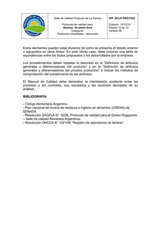 Sello de calidad Producto de La Pampa   IPP- SCLP-PROT002

                          Protocolo de calidad para:         Emisión: 13/12/10
                           Quesos de pasta dura              Página 12 de 12
                                  Categoría:                 Versión 06
                       Productos industriales - Alimentos




Estos elementos pueden estar titulados tal como se presenta el listado anterior
o agrupados en otros títulos. En este último caso, debe incluirse una tabla de
equivalencias entre los títulos propuestos y los desarrollados por la empresa.

Los procedimientos deben respetar lo descripto en la “Definición de atributos
generales y diferenciadores del producto” y en la “Definición de atributos
generales y diferenciadores del proceso productivo” e indicar los métodos de
comprobación del cumplimiento de los atributos.

El Manual de Calidad debe demostrar la interrelación existente entre los
procesos y los controles, sus resultados y las acciones derivadas de su
análisis.

BIBLIOGRAFÍA

- Código Alimentario Argentino.
- Plan nacional de control de residuos e higiene en alimentos (CREHA) de
SENASA.
- Resolución SAGPyA N° 16/08, Protocolo de calidad para el Queso Reggianito
– Sello de calidad Alimentos Argentinos.
- Resolución ONCCA N° 1621/06 “Registro de operadores de lácteos”.
 