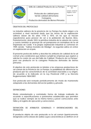 IPP- SCLP- PROT
                    Sello de calidad Producto de La Pampa           001

                                                              Emisión: 24/02/10
                                                              Páginas: 3 de 9
                         Protocolo de calidad para:
                                                              Versión 08
                          Sal de calidad alimentaria
                                  Categoría:
                    Productos derivados de Bienes Primarios


OBJETIVOS DEL PROTOCOLO

La industria salinera de la provincia de La Pampa ha dado origen a la
actividad a nivel nacional dado que los inicios de la explotación
salinera datan de los años 1778 a 1810, en los que se hacían
expediciones para proveer de sal a la población de Buenos Aires.
Posteriormente, desde 1833, la primitiva industria de la salazón de carnes
y cueros también se proveyó de sal pampeana en reemplazo de la sal
importada de Cádiz. Y la propia explotación industrial se comenzó en
1909, siendo “Salinas Grandes de Hidalgo”, la segunda salina en entrar
en explotación en el país.

El presente protocolo define y describe los atributos de calidad de la sal
común y las condiciones que deben cumplir las empresas que aspiren a
solicitar la cesión de uso del Sello de Calidad “Producto de La Pampa”
para ese producto en la categoría Productos derivados de bienes
primarios.

El objetivo de este protocolo es brindar a las empresas productoras de
sal común de la Provincia de La Pampa, la posibilidad de diferenciar su
producto por las características de la actividad asociadas a su origen,
de acuerdo a lo indicado en la Ley Provincial 2189 y su Decreto
Reglamentario 1804/2007.

Este protocolo será revisado periódicamente de modo de mantenerlo
adaptado a las demandas del sector público y privado.


DEFINICIONES

Modo estandarizado y controlado: forma de trabajo realizada de
acuerdo a especificaciones o parámetros establecidos que permiten
que se realice siempre de la misma forma y prevé correcciones ante
fallas y el registro de ejecución y correcciones.


DEFINICIÓN     DE    ATRIBUTOS   GENERALES    Y   DIFERENCIADORES          DEL
PRODUCTO

El producto objeto de este protocolo es la sal común (químicamente
designada como cloruro de sodio) cuyas características se definen en el
 