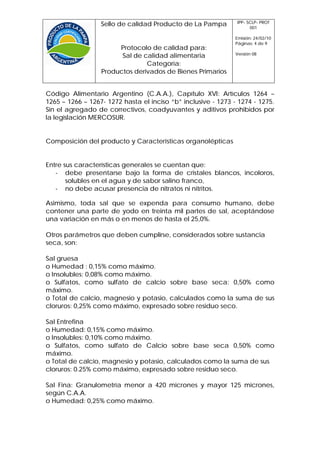 IPP- SCLP- PROT
                  Sello de calidad Producto de La Pampa              001

                                                               Emisión: 24/02/10
                                                               Páginas: 4 de 9
                       Protocolo de calidad para:
                                                               Versión 08
                        Sal de calidad alimentaria
                                Categoría:
                  Productos derivados de Bienes Primarios


Código Alimentario Argentino (C.A.A.), Capítulo XVI: Artículos 1264 –
1265 – 1266 – 1267- 1272 hasta el inciso “b” inclusive - 1273 - 1274 - 1275.
Sin el agregado de correctivos, coadyuvantes y aditivos prohibidos por
la legislación MERCOSUR.


Composición del producto y Características organolépticas


Entre sus características generales se cuentan que:
   - debe presentarse bajo la forma de cristales blancos, incoloros,
       solubles en el agua y de sabor salino franco,
   - no debe acusar presencia de nitratos ni nitritos.

Asimismo, toda sal que se expenda para consumo humano, debe
contener una parte de yodo en treinta mil partes de sal, aceptándose
una variación en más o en menos de hasta el 25,0%.

Otros parámetros que deben cumplirse, considerados sobre sustancia
seca, son:

Sal gruesa
o Humedad : 0,15% como máximo.
o Insolubles: 0,08% como máximo.
o Sulfatos, como sulfato de calcio sobre base seca: 0,50% como
máximo.
o Total de calcio, magnesio y potasio, calculados como la suma de sus
cloruros: 0,25% como máximo, expresado sobre residuo seco.

Sal Entrefina
o Humedad: 0,15% como máximo.
o Insolubles: 0,10% como máximo.
o Sulfatos, como sulfato de Calcio sobre base seca 0,50% como
máximo.
o Total de calcio, magnesio y potasio, calculados como la suma de sus
cloruros: 0.25% como máximo, expresado sobre residuo seco.

Sal Fina: Granulometría menor a 420 micrones y mayor 125 micrones,
según C.A.A.
o Humedad: 0,25% como máximo.
 