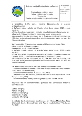 IPP- SCLP- PROT
                 Sello de calidad Producto de La Pampa            001

                                                           Emisión: 24/02/10
                                                           Páginas: 5 de 9
                      Protocolo de calidad para:
                                                           Versión 08
                       Sal de calidad alimentaria
                               Categoría:
                 Productos derivados de Bienes Primarios


o Insolubles: 0,10% como máximo (descontando el agente
antiaglutinante).
o Sulfatos, como sulfato de Calcio sobre base seca: 0,52% como
máximo.
o Total de calcio, magnesio y potasio, calculados como la suma de sus
 cloruros: 0.25% como máximo, expresado sobre residuo seco.
o Antiaglutinantes: los permitidos por el C.A.A. en cantidad no mayor de
2,0%. Los antiaglutinantes pueden ser reemplazados hasta no más del
2% con almidón.

Sal impalpable: Granulometría menor a 177 micrones, según CAA.
o Humedad: 0,35% como máximo.
o Insolubles: 0,10% como máximo
o Sulfatos, como sulfato de Calcio sobre base seca: 0,70% como
máximo.
o Total de calcio, magnesio y potasio, calculados como la suma de sus
cloruros: 0,25% como máximo, expresado sobre residuo seco.
o Antiaglutinantes: los permitidos por el C.A.A. en cantidad no mayor de
2,0%. Los antiaglutinantes pueden ser reemplazados hasta no más del
2% con almidón.

Los métodos de referencia para los análisis mencionados son:
- Determinación de humedad: ISO 2483:1973 Gravimetría (desecación a
110ºC hasta peso constante)
- Determinación insolubles: AOAC 33.140 (1980).
- Determinación de Sulfatos, como sulfato de Calcio sobre base seca:
AOAC 33.143 (1980).
- Determinación de Yodo y constituyentes: AOAC 925.56, 925.57

Respecto de los contaminantes químicos, las cantidades máximas
permitidas son:

Cobre: 2 mg/kg
Plomo: 2 mg/kg
Arsénico: 0.5 mg/kg
Cadmio: 0.5 mg/kg
Mercurio: 0.1 mg/kg

El método de determinación es el referido en “Heavy Metals Test. Food
Chemicals Codex General Tests and Assays Fourth Edition 1996. Pages
760-762”.
 
