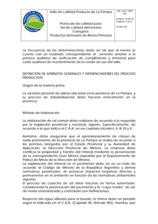 IPP- SCLP- PROT
                   Sello de calidad Producto de La Pampa                001

                                                                  Emisión: 24/02/10
                                                                  Páginas: 6 de 9
                        Protocolo de calidad para:
                                                                  Versión 08
                         Sal de calidad alimentaria
                                 Categoría:
                   Productos derivados de Bienes Primarios



La frecuencia de las determinaciones debe ser tal que al menos se
cuente con un resultado correspondiente al semestre anterior a la
primera auditoría de verificación de cumplimiento y trimestral para
cada auditoría de mantenimiento de la cesión de uso del sello.


DEFINICIÓN DE ATRIBUTOS GENERALES Y DIFERENCIADORES DEL PROCESO
PRODUCTIVO

Origen de la materia prima

La sal debe provenir de salinas ubicadas en la provincia de La Pampa, y
su proceso de industrialización debe hacerse enteramente en la
provincia.


Método de elaboración

La elaboración de sal común debe realizarse de acuerdo a lo requerido
por la legislación provincial y nacional, vigente. Específicamente, de
acuerdo a lo que indica el C.A.A. en sus capítulos iniciales I, II, III, IV y V.

Asimismo, debe asegurarse que el aprovisionamiento de cloruro de
sodio proveniente de la provincia de La Pampa se realiza de acuerdo a
los permisos otorgados por el Estado Provincial y su Autoridad de
Aplicación, la Dirección Provincial de Minería. La empresa debe
certificar la propiedad y tránsito del mineral mediante la presentación
de la correspondiente Guía Minera expedida por el Departamento de
Policía de Minas de la Dirección de Minería.
La explotación del mineral en el yacimiento debe ser en un todo de
acuerdo al Código de Minería de la República Argentina y demás
normativas provinciales, sin provocar impactos negativos directos y
permanentes en el ambiente en función de las normativas ambientales
vigentes.
El proceso de cosecha de sal debe hacerse en forma sustentable,
considerando la preservación del yacimiento y la “capa madre” de sal,
de modo estandarizado y controlado (ver Definiciones).

Respecto del agua utilizada para el lavado, la misma debe ser potable
según lo indicado en el C.A.A. (Capítulo XII, Artículo 982), mientras que
 