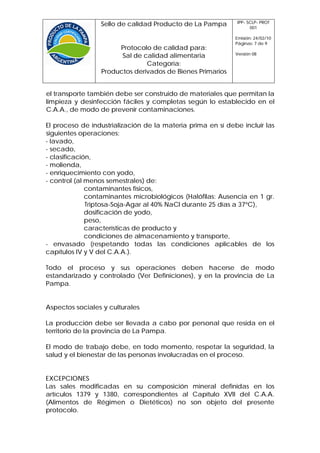 IPP- SCLP- PROT
                 Sello de calidad Producto de La Pampa             001

                                                             Emisión: 24/02/10
                                                             Páginas: 7 de 9
                      Protocolo de calidad para:
                                                             Versión 08
                       Sal de calidad alimentaria
                               Categoría:
                 Productos derivados de Bienes Primarios


el transporte también debe ser construido de materiales que permitan la
limpieza y desinfección fáciles y completas según lo establecido en el
C.A.A., de modo de prevenir contaminaciones.

El proceso de industrialización de la materia prima en sí debe incluir las
siguientes operaciones:
- lavado,
- secado,
- clasificación,
- molienda,
- enriquecimiento con yodo,
- control (al menos semestrales) de:
              contaminantes físicos,
              contaminantes microbiológicos (Halófilas: Ausencia en 1 gr.
              Triptosa-Soja-Agar al 40% NaCl durante 25 días a 37ºC),
              dosificación de yodo,
              peso,
              características de producto y
              condiciones de almacenamiento y transporte,
- envasado (respetando todas las condiciones aplicables de los
capítulos IV y V del C.A.A.).

Todo el proceso y sus operaciones deben hacerse de modo
estandarizado y controlado (Ver Definiciones), y en la provincia de La
Pampa.


Aspectos sociales y culturales

La producción debe ser llevada a cabo por personal que resida en el
territorio de la provincia de La Pampa.

El modo de trabajo debe, en todo momento, respetar la seguridad, la
salud y el bienestar de las personas involucradas en el proceso.


EXCEPCIONES
Las sales modificadas en su composición mineral definidas en los
artículos 1379 y 1380, correspondientes al Capítulo XVII del C.A.A.
(Alimentos de Régimen o Dietéticos) no son objeto del presente
protocolo.
 
