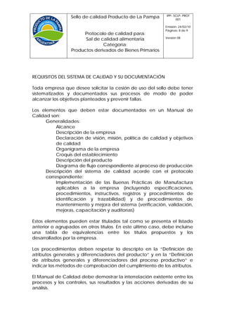 IPP- SCLP- PROT
                 Sello de calidad Producto de La Pampa             001

                                                             Emisión: 24/02/10
                                                             Páginas: 8 de 9
                      Protocolo de calidad para:
                                                             Versión 08
                       Sal de calidad alimentaria
                               Categoría:
                 Productos derivados de Bienes Primarios




REQUISITOS DEL SISTEMA DE CALIDAD Y SU DOCUMENTACIÓN

Toda empresa que desee solicitar la cesión de uso del sello debe tener
sistematizados y documentados sus procesos de modo de poder
alcanzar los objetivos planteados y prevenir fallas.

Los elementos que deben estar documentados en un Manual de
Calidad son:
      Generalidades:
           Alcance
           Descripción de la empresa
           Declaración de visión, misión, política de calidad y objetivos
           de calidad
           Organigrama de la empresa
           Croquis del establecimiento
           Descripción del producto
           Diagrama de flujo correspondiente al proceso de producción
      Descripción del sistema de calidad acorde con el protocolo
      correspondiente:
           Implementación de las Buenas Prácticas de Manufactura
           aplicables a la empresa (incluyendo especificaciones,
           procedimientos, instructivos, registros y procedimientos de
           identificación y trazabilidad) y de procedimientos de
           mantenimiento y mejora del sistema (verificación, validación,
           mejoras, capacitación y auditorías)

Estos elementos pueden estar titulados tal como se presenta el listado
anterior o agrupados en otros títulos. En este último caso, debe incluirse
una tabla de equivalencias entre los títulos propuestos y los
desarrollados por la empresa.

Los procedimientos deben respetar lo descripto en la “Definición de
atributos generales y diferenciadores del producto” y en la “Definición
de atributos generales y diferenciadores del proceso productivo” e
indicar los métodos de comprobación del cumplimiento de los atributos.

El Manual de Calidad debe demostrar la interrelación existente entre los
procesos y los controles, sus resultados y las acciones derivadas de su
análisis.
 