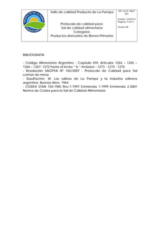 IPP- SCLP- PROT
                 Sello de calidad Producto de La Pampa           001

                                                           Emisión: 24/02/10
                                                           Páginas: 9 de 9
                      Protocolo de calidad para:
                                                           Versión 08
                       Sal de calidad alimentaria
                               Categoría:
                 Productos derivados de Bienes Primarios




BIBLIOGRAFÍA

- Código Alimentario Argentino - Capítulo XVI: Artículos 1264 – 1265 –
1266 – 1267- 1272 hasta el inciso “ b “ inclusive - 1273 - 1274 - 1275.
- Resolución SAGPYA Nº 165/2007 - Protocolo de Calidad para Sal
común de mesa.
- Stauffacher, W. Las salinas de La Pampa y la industria salinera
argentina. Buenos Aires. 1964.
- CODEX STAN 150-1985 Rev.1-1997 Enmienda 1-1999 Enmienda 2-2001
Norma de Codex para la Sal de Calidad Alimentaria
 
