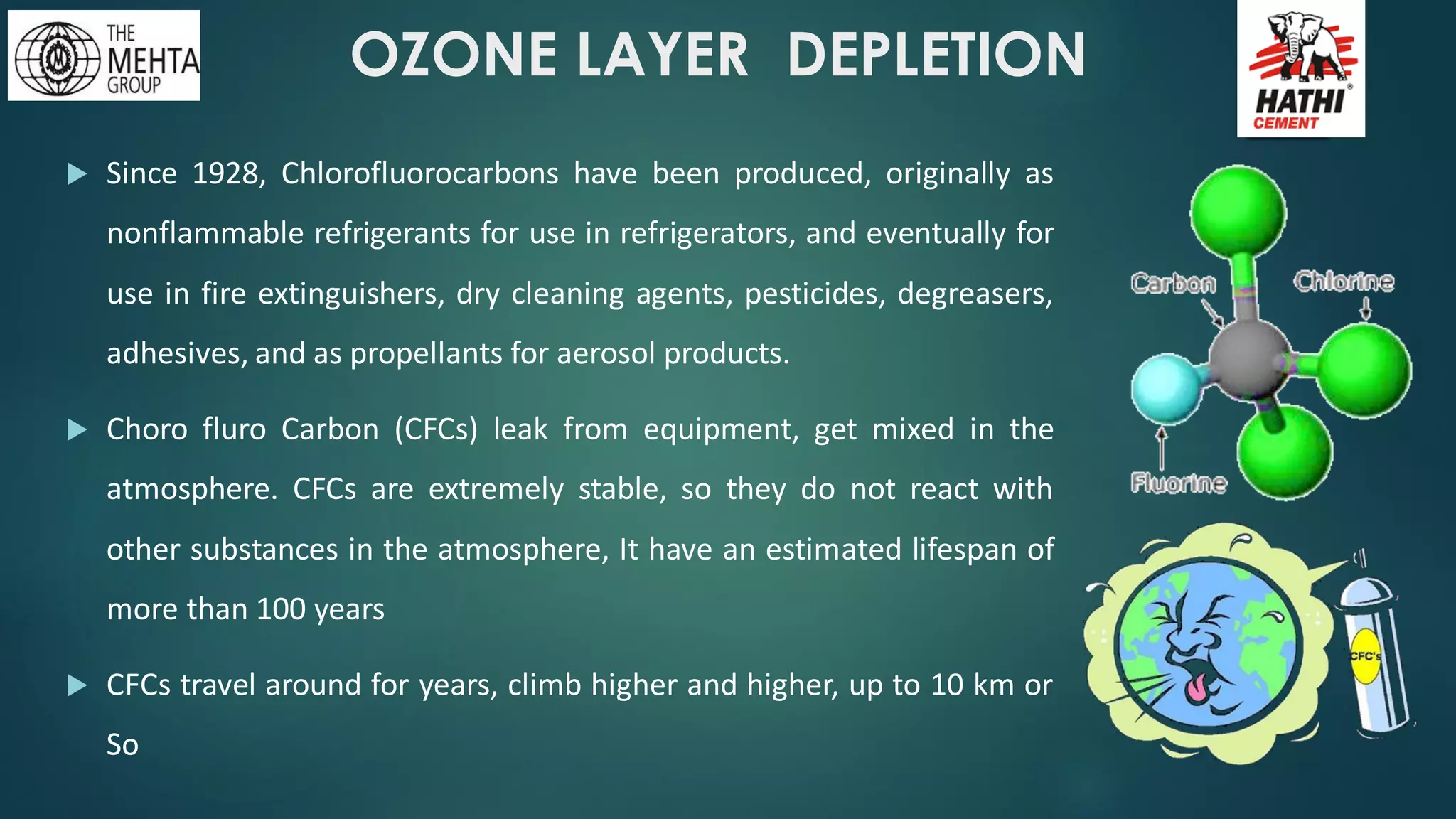 OZONE LAYER DEPLETION
 Since 1928, Chlorofluorocarbons have been produced, originally as
nonflammable refrigerants for use in refrigerators, and eventually for
use in fire extinguishers, dry cleaning agents, pesticides, degreasers,
adhesives, and as propellants for aerosol products.
 Choro fluro Carbon (CFCs) leak from equipment, get mixed in the
atmosphere. CFCs are extremely stable, so they do not react with
other substances in the atmosphere, It have an estimated lifespan of
more than 100 years
 CFCs travel around for years, climb higher and higher, up to 10 km or
So
 