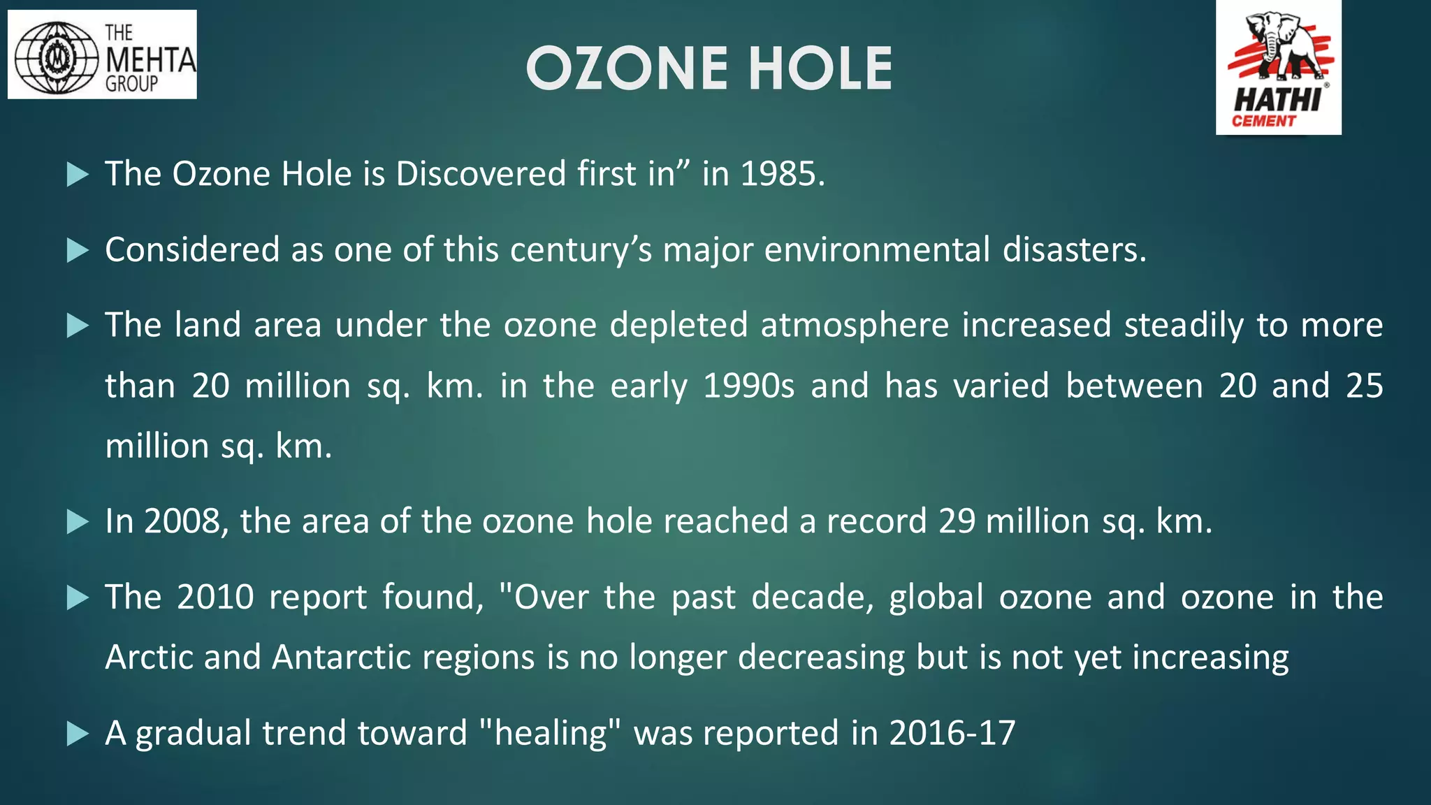 OZONE HOLE
 The Ozone Hole is Discovered first in” in 1985.
 Considered as one of this century’s major environmental disasters.
 The land area under the ozone depleted atmosphere increased steadily to more
than 20 million sq. km. in the early 1990s and has varied between 20 and 25
million sq. km.
 In 2008, the area of the ozone hole reached a record 29 million sq. km.
 The 2010 report found, "Over the past decade, global ozone and ozone in the
Arctic and Antarctic regions is no longer decreasing but is not yet increasing
 A gradual trend toward "healing" was reported in 2016-17
 