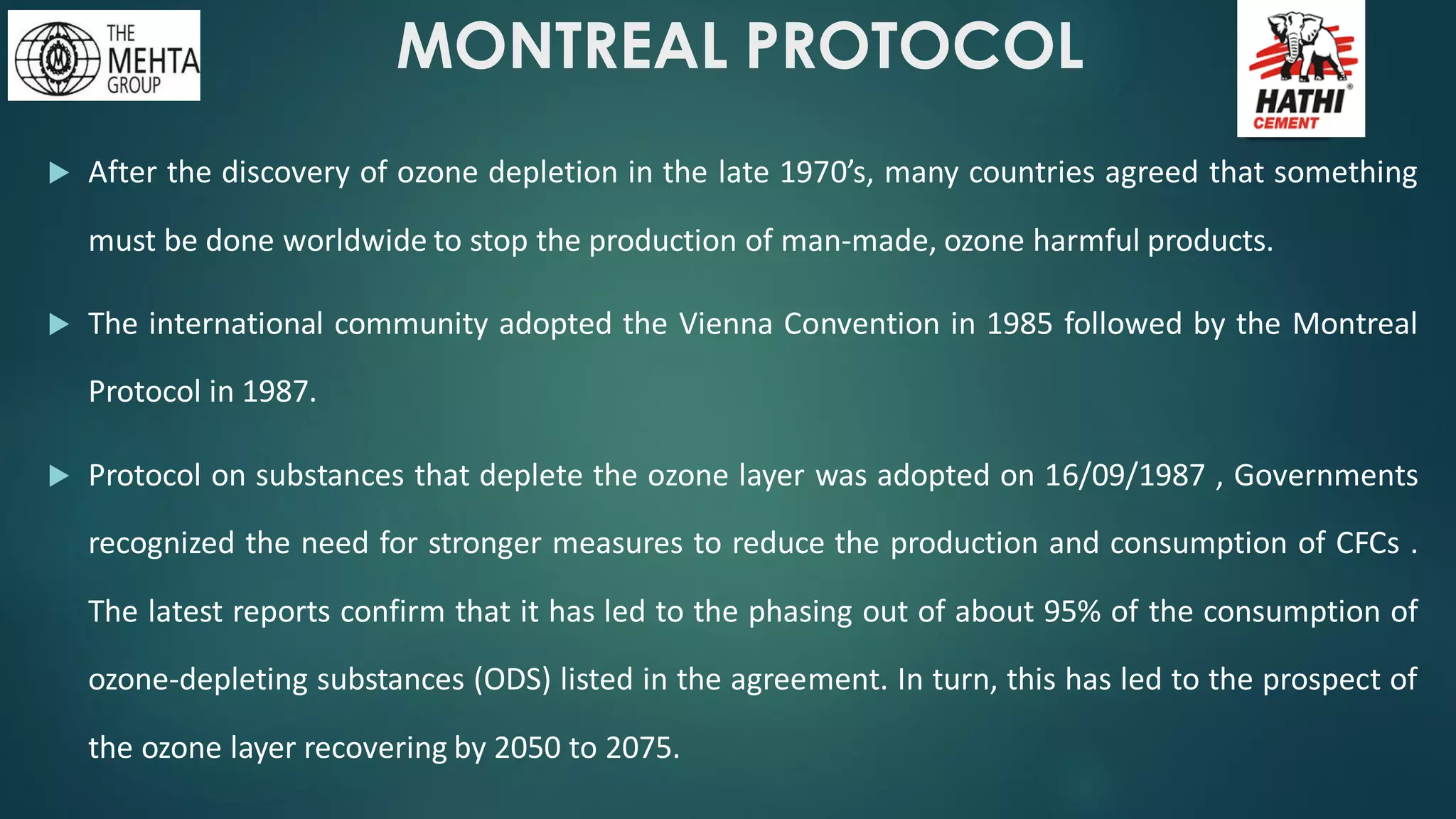 MONTREAL PROTOCOL
 After the discovery of ozone depletion in the late 1970’s, many countries agreed that something
must be done worldwide to stop the production of man-made, ozone harmful products.
 The international community adopted the Vienna Convention in 1985 followed by the Montreal
Protocol in 1987.
 Protocol on substances that deplete the ozone layer was adopted on 16/09/1987 , Governments
recognized the need for stronger measures to reduce the production and consumption of CFCs .
The latest reports confirm that it has led to the phasing out of about 95% of the consumption of
ozone-depleting substances (ODS) listed in the agreement. In turn, this has led to the prospect of
the ozone layer recovering by 2050 to 2075.
 