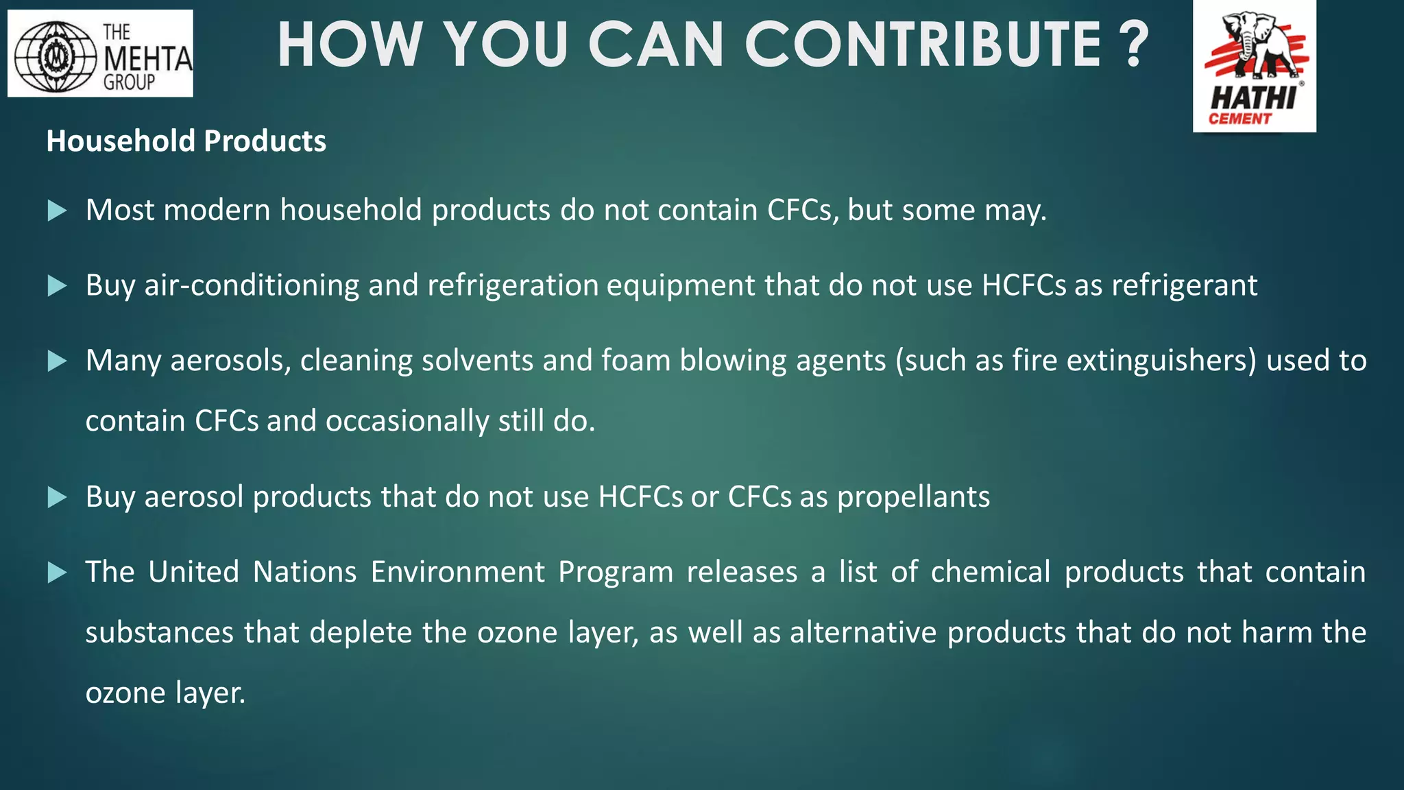 HOW YOU CAN CONTRIBUTE ?
Household Products
 Most modern household products do not contain CFCs, but some may.
 Buy air-conditioning and refrigeration equipment that do not use HCFCs as refrigerant
 Many aerosols, cleaning solvents and foam blowing agents (such as fire extinguishers) used to
contain CFCs and occasionally still do.
 Buy aerosol products that do not use HCFCs or CFCs as propellants
 The United Nations Environment Program releases a list of chemical products that contain
substances that deplete the ozone layer, as well as alternative products that do not harm the
ozone layer.
 