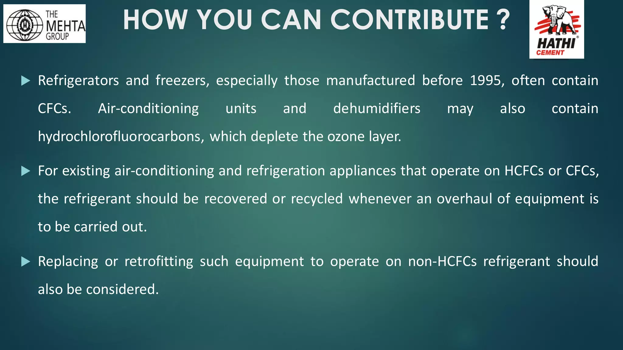 HOW YOU CAN CONTRIBUTE ?
 Refrigerators and freezers, especially those manufactured before 1995, often contain
CFCs. Air-conditioning units and dehumidifiers may also contain
hydrochlorofluorocarbons, which deplete the ozone layer.
 For existing air-conditioning and refrigeration appliances that operate on HCFCs or CFCs,
the refrigerant should be recovered or recycled whenever an overhaul of equipment is
to be carried out.
 Replacing or retrofitting such equipment to operate on non-HCFCs refrigerant should
also be considered.
 