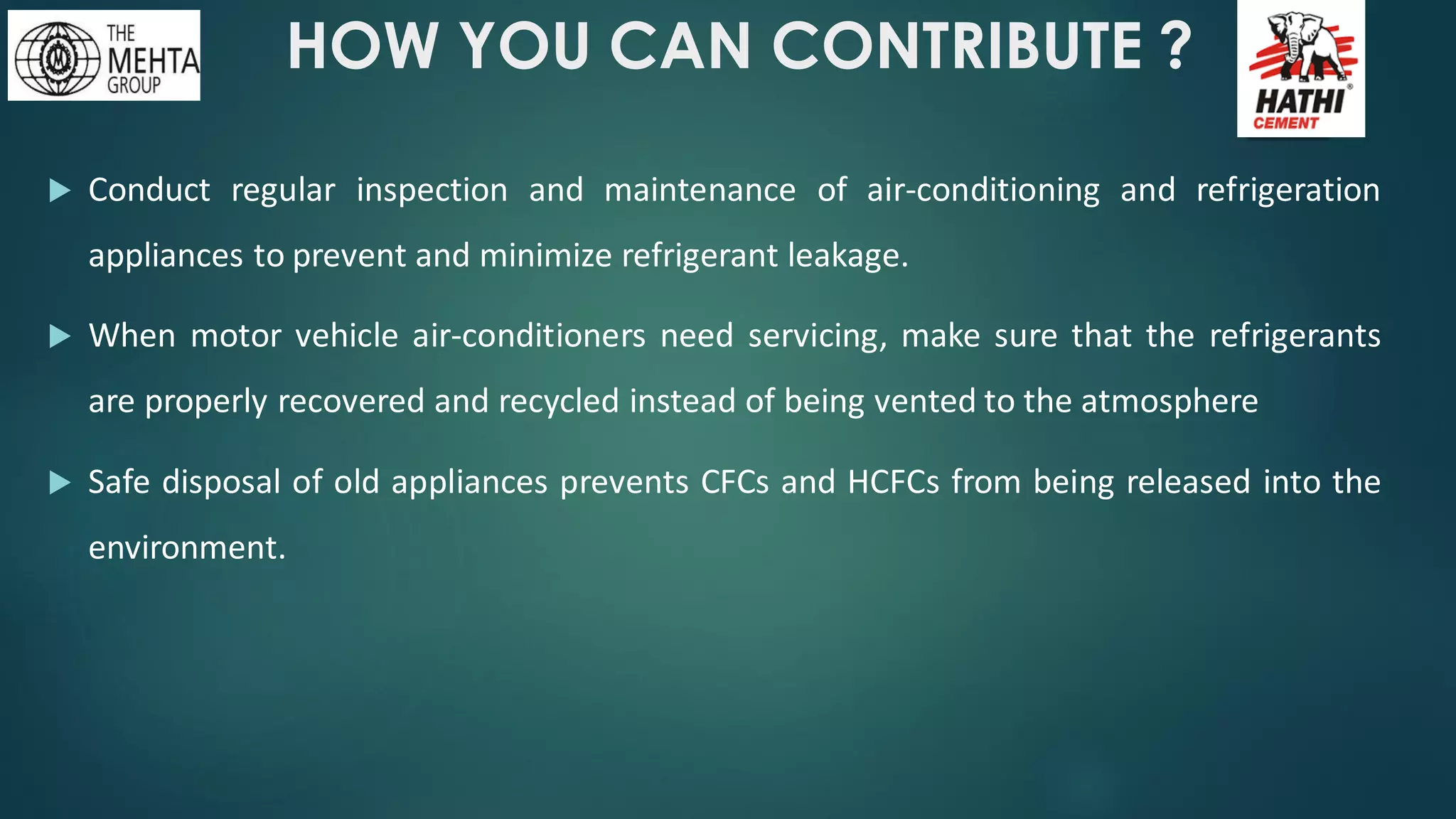 HOW YOU CAN CONTRIBUTE ?
 Conduct regular inspection and maintenance of air-conditioning and refrigeration
appliances to prevent and minimize refrigerant leakage.
 When motor vehicle air-conditioners need servicing, make sure that the refrigerants
are properly recovered and recycled instead of being vented to the atmosphere
 Safe disposal of old appliances prevents CFCs and HCFCs from being released into the
environment.
 