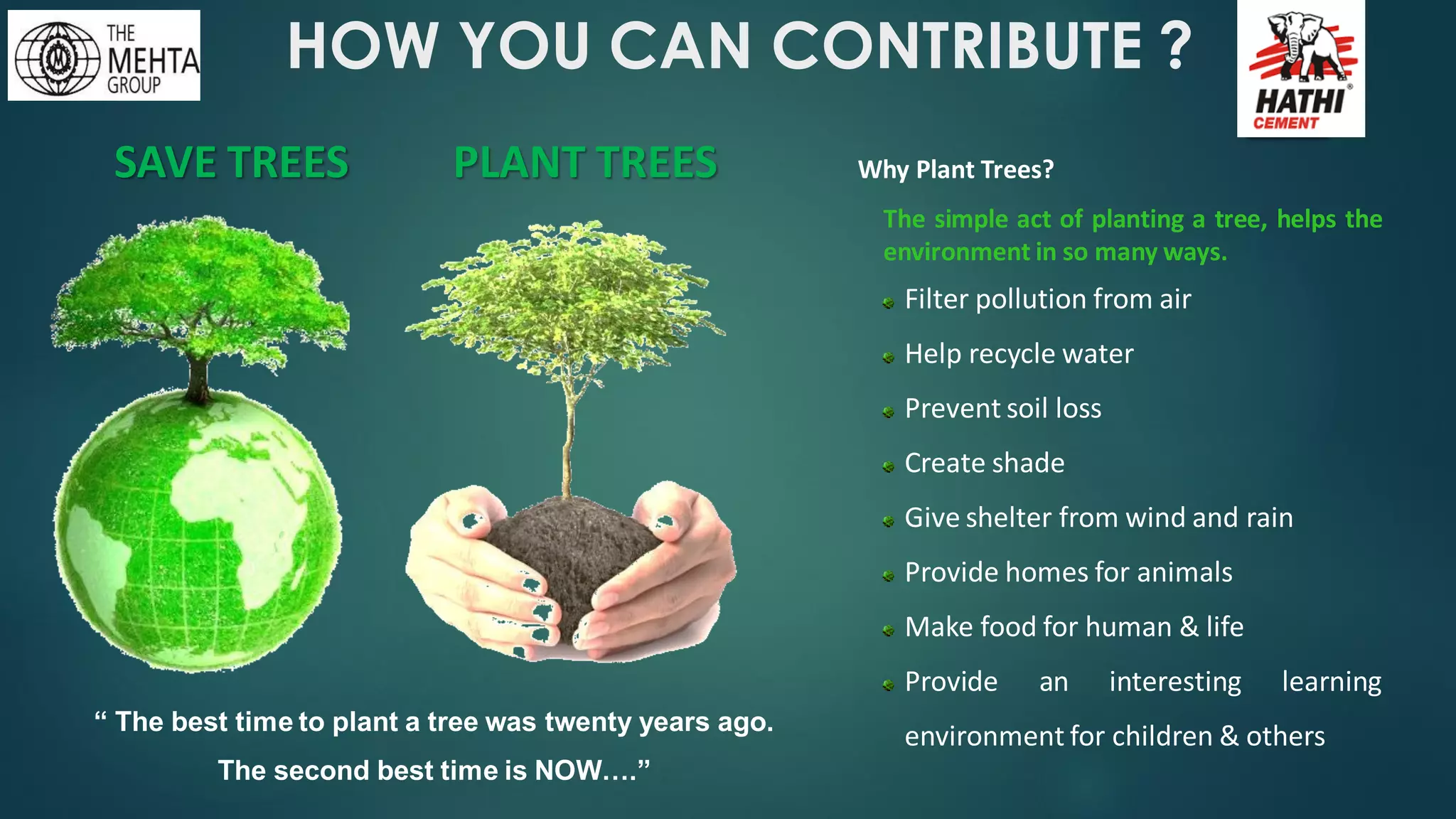 HOW YOU CAN CONTRIBUTE ?
SAVE TREES PLANT TREES
“ The best time to plant a tree was twenty years ago.
The second best time is NOW….”
Why Plant Trees?
The simple act of planting a tree, helps the
environment in so many ways.
Filter pollution from air
Help recycle water
Prevent soil loss
Create shade
Give shelter from wind and rain
Provide homes for animals
Make food for human & life
Provide an interesting learning
environment for children & others
 