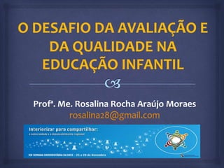 O DESAFIO DA AVALIAÇÃO E 
DA QUALIDADE NA 
EDUCAÇÃO INFANTIL 
Profª. Me. Rosalina Rocha Araújo Moraes 
rosalina28@gmail.com 
 