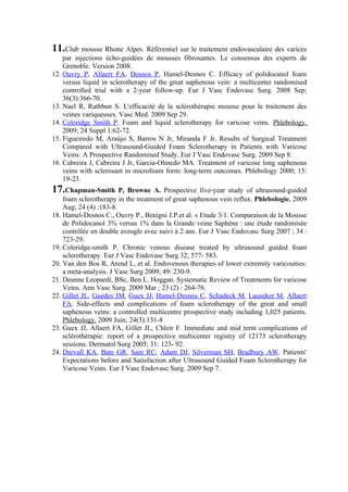 11.Club mousse Rhone Alpes. Référentiel sur le traitement endovasculaire des varices
    par injections écho-guidées de mousses fibrosantes. Le consensus des experts de
    Grenoble. Version 2008.
12. Ouvry P, Allaert FA, Desnos P, Hamel-Desnos C. Efficacy of polidocanol foam
    versus liquid in sclerotherapy of the great saphenous vein: a multicenter randomised
    controlled trial with a 2-year follow-up. Eur J Vasc Endovasc Surg. 2008 Sep;
    36(3):366-70.
13. Nael R, Rathbun S. L'efficacité de la sclérothérapie mousse pour le traitement des
    veines variqueuses. Vasc Med. 2009 Sep 29.
14. Coleridge Smith P. Foam and liquid sclerotherapy for varicose veins. Phlebology.
    2009; 24 Suppl 1:62-72.
15. Figueiredo M, Araújo S, Barros N Jr, Miranda F Jr. Results of Surgical Treatment
    Compared with Ultrasound-Guided Foam Sclerotherapy in Patients with Varicose
    Veins: A Prospective Randomised Study. Eur J Vasc Endovasc Surg. 2009 Sep 8.
16. Cabreira J, Cabreira J Jr, Garcia-Olmedo MA. Treatment of varicose long saphenous
    veins with sclerosant in microfoam form: long-term outcomes. Phlebology 2000; 15:
    19-23.
17.Chapman-Smith        P, Browne A. Prospective five-year study of ultrasound-guided
    foam sclerotherapy in the treatment of great saphenous vein reflux. Phlebologie. 2009
    Aug; 24 (4) :183-8.
18. Hamel-Desnos C., Ouvry P., Benigni J.P.et al. « Etude 3/1. Comparaison de la Mousse
    de Polidocanol 3% versus 1% dans la Grande veine Saphène : une étude randomisée
    contrôlée en double aveugle avec suivi à 2 ans. Eur J Vasc Endovasc Surg 2007 ; 34 :
    723-29.
19. Coleridge-smith P. Chronic venous disease treated by ultrasound guided foam
    sclerotherapy. Eur J Vasc Endovasc Surg 32; 577- 583.
20. Van den Bos R, Arend L, et al. Endovenous therapies of lower extremity varicosities:
    a meta-analysis. J Vasc Surg 2009; 49: 230-9.
21. Deanne Leopardi, BSc, Ben L. Hoggan. Systematic Review of Treatments for varicose
    Veins. Ann Vasc Surg. 2009 Mar ; 23 (2) : 264-76.
22. Gillet JL, Guedes JM, Guex JJ, Hamel-Desnos C, Schadeck M, Lauseker M, Allaert
    FA. Side-effects and complications of foam sclerotherapy of the great and small
    saphenous veins: a controlled multicentre prospective study including 1,025 patients.
    Phlebology. 2009 Juin; 24(3):131-8
23. Guex JJ, Allaert FA, Gillet JL, Chleir F. Immediate and mid term complications of
    sclérothérapie: report of a prospective multicenter registry of 12173 sclerotherapy
    sessions. Dermatol Surg 2005; 31: 123- 92.
24. Darvall KA, Bate GR, Sam RC, Adam DJ, Silverman SH, Bradbury AW. Patients'
    Expectations before and Satisfaction after Ultrasound Guided Foam Sclerotherapy for
    Varicose Veins. Eur J Vasc Endovasc Surg. 2009 Sep 7.
 