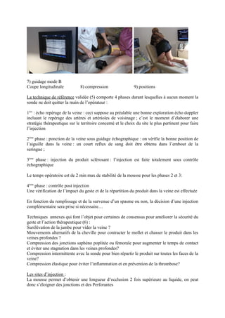 7) guidage mode B
Coupe longitudinale           8) compression                 9) positions

La technique de référence validée (5) comporte 4 phases durant lesquelles à aucun moment la
sonde ne doit quitter la main de l’opérateur :

1ère : écho repérage de la veine : ceci suppose au préalable une bonne exploration écho doppler
incluant le repérage des artères et artérioles de voisinage ; c’est le moment d’élaborer une
stratégie thérapeutique sur le territoire concerné et le choix du site le plus pertinent pour faire
l’injection

2ème phase : ponction de la veine sous guidage échographique : on vérifie la bonne position de
l’aiguille dans la veine : un court reflux de sang doit être obtenu dans l’embout de la
seringue ;

3ème phase : injection du produit sclérosant : l’injection est faite totalement sous contrôle
échographique

Le temps opératoire est de 2 min max de stabilité de la mousse pour les phases 2 et 3:

4ème phase : contrôle post injection
Une vérification de l’impact du geste et de la répartition du produit dans la veine est effectuée

En fonction du remplissage et de la survenue d’un spasme ou non, la décision d’une injection
complémentaire sera prise si nécessaire…

Techniques annexes qui font l’objet pour certaines de consensus pour améliorer la sécurité du
geste et l’action thérapeutique (6) :
Surélévation de la jambe pour vider la veine ?
Mouvements alternatifs de la cheville pour contracter le mollet et chasser le produit dans les
veines profondes ?
Compression des jonctions saphéno poplitée ou fémorale pour augmenter le temps de contact
et éviter une stagnation dans les veines profondes?
Compression intermittente avec la sonde pour bien répartir le produit sur toutes les faces de la
veine?
Compression élastique pour éviter l’inflammation et en prévention de la thrombose?

Les sites d’injection :
La mousse permet d’obtenir une longueur d’occlusion 2 fois supérieure au liquide, on peut
donc s’éloigner des jonctions et des Perforantes
 